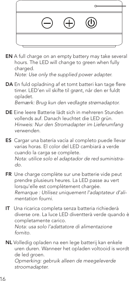16EN A full charge on an empty battery may take several hours. The LED will change to green when fully charged.Note: Use only the supplied power adapter.DA En fuld opladning af et tomt batteri kan tage ﬂere timer. LED’en vil skifte til grønt, når den er fuldt opladet.Bemærk: Brug kun den vedlagte strømadaptor.DE Eine leere Batterie lädt sich in mehreren Stunden vollends auf. Danach leuchtet die LED grün.Hinweis: Nur den Stromadapter im Lieferumfang verwenden.ES  Cargar una batería vacía al completo puede llevar varias horas. El color del LED cambiará a verde cuando la carga se complete.Nota: utilice solo el adaptador de red suministra-do.FR  Une charge complète sur une batterie vide peut prendre plusieurs heures. La LED passe au vert lorsqu’elle est complètement chargée.Remarque : Utilisez uniquement l’adaptateur d’ali-mentation fourni.IT   Una ricarica completa senza batteria richiederà diverse ore. La luce LED diventterà verde quando è completamente carico.Nota: usa solo l’adattatore di alimentazione fornito.NL Volledig opladen na een lege batterij kan enkele uren duren. Wanneer het opladen voltooid is wordt de led groen.Opmerking: gebruik alleen de meegeleverde stroomadapter.