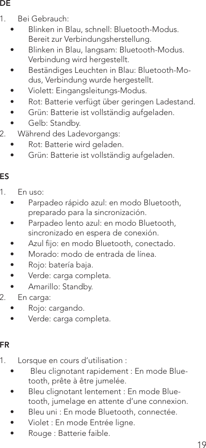 19DE1.  Bei Gebrauch:•  Blinken in Blau, schnell: Bluetooth-Modus. Bereit zur Verbindungsherstellung.•  Blinken in Blau, langsam: Bluetooth-Modus. Verbindung wird hergestellt.•  Beständiges Leuchten in Blau: Bluetooth-Mo-dus, Verbindung wurde hergestellt.•  Violett: Eingangsleitungs-Modus.•  Rot: Batterie verfügt über geringen Ladestand.•  Grün: Batterie ist vollständig aufgeladen.•  Gelb: Standby.2.  Während des Ladevorgangs:•  Rot: Batterie wird geladen.•  Grün: Batterie ist vollständig aufgeladen.ES1.  En uso:•  Parpadeo rápido azul: en modo Bluetooth, preparado para la sincronización.•  Parpadeo lento azul: en modo Bluetooth, sincronizado en espera de conexión.•  Azul ﬁjo: en modo Bluetooth, conectado.•  Morado: modo de entrada de línea.•  Rojo: batería baja.•  Verde: carga completa.•  Amarillo: Standby.2.  En carga:•  Rojo: cargando.•  Verde: carga completa.FR1.  Lorsque en cours d’utilisation :•   Bleu clignotant rapidement : En mode Blue-tooth, prête à être jumelée.•  Bleu clignotant lentement : En mode Blue-tooth, jumelage en attente d’une connexion.•  Bleu uni : En mode Bluetooth, connectée.•  Violet : En mode Entrée ligne.•  Rouge : Batterie faible.