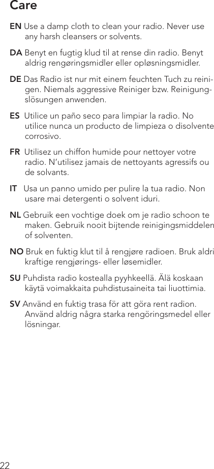 22Care EN Use a damp cloth to clean your radio. Never use any harsh cleansers or solvents.DA Benyt en fugtig klud til at rense din radio. Benyt aldrig rengøringsmidler eller opløsningsmidler.DE Das Radio ist nur mit einem feuchten Tuch zu reini-gen. Niemals aggressive Reiniger bzw. Reinigung-slösungen anwenden.ES  Utilice un paño seco para limpiar la radio. No utilice nunca un producto de limpieza o disolvente corrosivo.FR  Utilisez un chiffon humide pour nettoyer votre radio. N’utilisez jamais de nettoyants agressifs ou de solvants.IT   Usa un panno umido per pulire la tua radio. Non usare mai detergenti o solvent iduri.NL Gebruik een vochtige doek om je radio schoon te maken. Gebruik nooit bijtende reinigingsmiddelen of solventen.NO Bruk en fuktig klut til å rengjøre radioen. Bruk aldri kraftige rengjørings- eller løsemidler.SU Puhdista radio kostealla pyyhkeellä. Älä koskaan käytä voimakkaita puhdistusaineita tai liuottimia.SV Använd en fuktig trasa för att göra rent radion. Använd aldrig några starka rengöringsmedel eller lösningar.