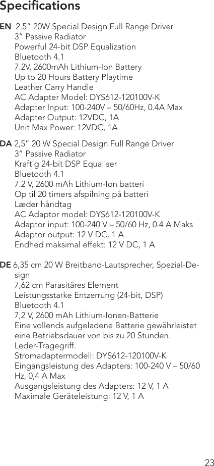 23EN  2.5” 20W Special Design Full Range Driver3” Passive RadiatorPowerful 24-bit DSP EqualizationBluetooth 4.17.2V, 2600mAh Lithium-Ion BatteryUp to 20 Hours Battery PlaytimeLeather Carry HandleAC Adapter Model: DYS612-120100V-KAdapter Input: 100-240V – 50/60Hz, 0.4A MaxAdapter Output: 12VDC, 1AUnit Max Power: 12VDC, 1ADA 2,5” 20 W Special Design Full Range Driver3” Passive RadiatorKraftig 24-bit DSP EqualiserBluetooth 4.17.2 V, 2600 mAh Lithium-Ion batteriOp til 20 timers afspilning på batteriLæder håndtagAC Adaptor model: DYS612-120100V-KAdaptor input: 100-240 V – 50/60 Hz, 0.4 A MaksAdaptor output: 12 V DC, 1 AEndhed maksimal effekt: 12 V DC, 1 ADE 6,35 cm 20 W Breitband-Lautsprecher, Spezial-De-sign7,62 cm Parasitäres ElementLeistungsstarke Entzerrung (24-bit, DSP)Bluetooth 4.17,2 V, 2600 mAh Lithium-Ionen-BatterieEine vollends aufgeladene Batterie gewährleistet eine Betriebsdauer von bis zu 20 Stunden.Leder-Tragegriff.Stromadaptermodell: DYS612-120100V-KEingangsleistung des Adapters: 100-240 V – 50/60 Hz, 0,4 A MaxAusgangsleistung des Adapters: 12 V, 1 AMaximale Geräteleistung: 12 V, 1 ASpeciﬁcations