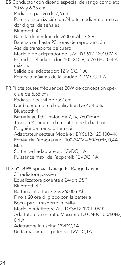 24ES Conductor con diseño especial de rango completo, 20 W y 6,35 cmRadiador pasivo de 7,6 cmPotente ecualización de 24 bits mediante procesa-dor digital de señalesBluetooth 4.1Batería de ion-litio de 2600 mAh, 7,2 VBatería con hasta 20 horas de reproducciónAsa de transporte de cueroModelo de adaptador de CA: DYS612-120100V-KEntrada del adaptador: 100-240 V, 50/60 Hz, 0,4 A máximoSalida del adaptador: 12 V CC, 1 A     Potencia máxima de la unidad: 12 V CC, 1 AFR Pilote toutes fréquences 20W de conception spe-ciale de 6,35 cmRadiateur passif de 7,62 cmDouble mémoire d’égalisation DSP 24 bitsBluetooth 4.1Batterie au lithium-ion de 7,2V, 2600mAhJusqu’à 20 heures d’utilisation de la batteriePoignée de transport en cuirAdaptateur secteur Modèle : DYS612-120 100V-KEntrée de l’adaptateur : 100-240V – 50/60Hz, 0,4A MaxSortie de l’adaptateur : 12VDC, 1A      Puissance maxi de l’appareil: 12VDC, 1A IT 2.5”  20W Special Design Fll Range Driver3” radiatore passivoEqualizzatore potente a 24-bit DSPBluetooth 4.1Batteria Litio-Ion 7.2 V, 26000mAhFino a 20 ore di gioco con la batteriaBorsa per il trasporto in pelleModello adattatore AC: DYS612-120100V-KAdattatore di entrata: Massimo 100-240V– 50/60Hz, 0,4 AAdattatore in uscita: 12VDC,1AUnità massima di potenza: 12VDC,1A