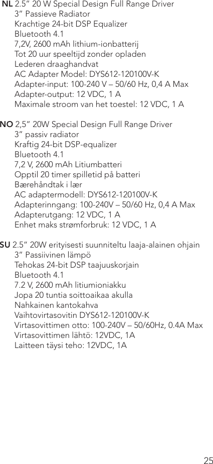 25 NL 2.5” 20 W Special Design Full Range Driver3” Passieve RadiatorKrachtige 24-bit DSP EqualizerBluetooth 4.17,2V, 2600 mAh lithium-ionbatterijTot 20 uur speeltijd zonder opladenLederen draaghandvatAC Adapter Model: DYS612-120100V-KAdapter-input: 100-240 V – 50/60 Hz, 0,4 A MaxAdapter-output: 12 VDC, 1 A       Maximale stroom van het toestel: 12 VDC, 1 A NO 2,5” 20W Special Design Full Range Driver3” passiv radiatorKraftig 24-bit DSP-equalizerBluetooth 4.17,2 V, 2600 mAh LitiumbatteriOpptil 20 timer spilletid på batteriBærehåndtak i lærAC adaptermodell: DYS612-120100V-KAdapterinngang: 100-240V – 50/60 Hz, 0,4 A MaxAdapterutgang: 12 VDC, 1 A      Enhet maks strømforbruk: 12 VDC, 1 ASU 2.5” 20W erityisesti suunniteltu laaja-alainen ohjain3” Passiivinen lämpöTehokas 24-bit DSP taajuuskorjainBluetooth 4.17.2 V, 2600 mAh litiumioniakkuJopa 20 tuntia soittoaikaa akullaNahkainen kantokahvaVaihtovirtasovitin DYS612-120100V-KVirtasovittimen otto: 100-240V – 50/60Hz, 0.4A MaxVirtasovittimen lähtö: 12VDC, 1A      Laitteen täysi teho: 12VDC, 1A