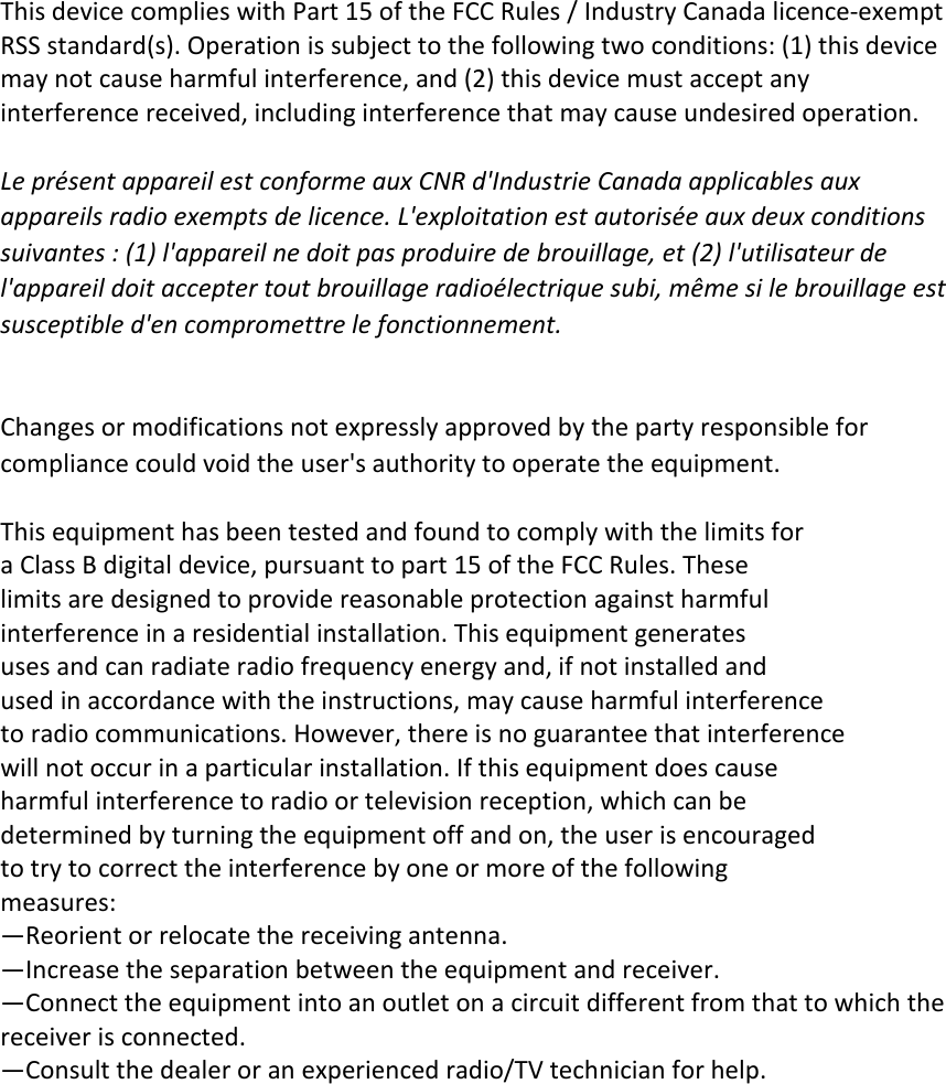                                This device complies with Part 15 of the FCC Rules / Industry Canada licence-exempt   RSS standard(s). Operation is subject to the following two conditions: (1) this device   may not cause harmful interference, and (2) this device must accept any interference received, including interference that may cause undesired operation.  Le présent appareil est conforme aux CNR d&apos;Industrie Canada applicables aux   appareils radio exempts de licence. L&apos;exploitation est autorisée aux deux conditions   suivantes : (1) l&apos;appareil ne doit pas produire de brouillage, et (2) l&apos;utilisateur de   l&apos;appareil doit accepter tout brouillage radioélectrique subi, même si le brouillage est   susceptible d&apos;en compromettre le fonctionnement.   Changes or modifications not expressly approved by the party responsible for compliance could void the user&apos;s authority to operate the equipment.  This equipment has been tested and found to comply with the limits for   a Class B digital device, pursuant to part 15 of the FCC Rules. These   limits are designed to provide reasonable protection against harmful   interference in a residential installation. This equipment generates   uses and can radiate radio frequency energy and, if not installed and   used in accordance with the instructions, may cause harmful interference   to radio communications. However, there is no guarantee that interference   will not occur in a particular installation. If this equipment does cause   harmful interference to radio or television reception, which can be   determined by turning the equipment off and on, the user is encouraged   to try to correct the interference by one or more of the following   measures: —Reorient or relocate the receiving antenna. —Increase the separation between the equipment and receiver. —Connect the equipment into an outlet on a circuit different from that to which the receiver is connected. —Consult the dealer or an experienced radio/TV technician for help.        