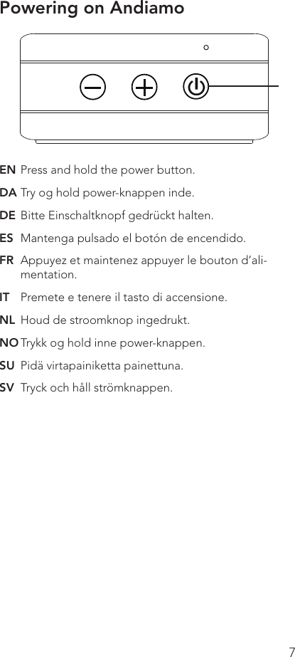7EN Press and hold the power button.DA Try og hold power-knappen inde.DE  Bitte Einschaltknopf gedrückt halten.ES  Mantenga pulsado el botón de encendido.FR  Appuyez et maintenez appuyer le bouton d’ali-mentation.IT  Premete e tenere il tasto di accensione.NL  Houd de stroomknop ingedrukt.NO Trykk og hold inne power-knappen.SU  Pidä virtapainiketta painettuna.SV  Tryck och håll strömknappen.Powering on Andiamo