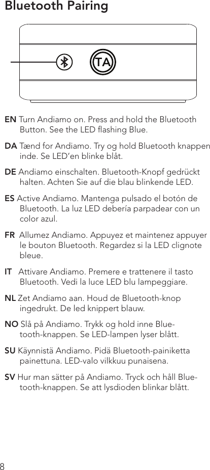 8EN Turn Andiamo on. Press and hold the Bluetooth Button. See the LED ﬂashing Blue. DA Tænd for Andiamo. Try og hold Bluetooth knappen inde. Se LED’en blinke blåt.DE Andiamo einschalten. Bluetooth-Knopf gedrückt halten. Achten Sie auf die blau blinkende LED.ES Active Andiamo. Mantenga pulsado el botón de Bluetooth. La luz LED debería parpadear con un color azul.FR  Allumez Andiamo. Appuyez et maintenez appuyer le bouton Bluetooth. Regardez si la LED clignote bleue. IT   Attivare Andiamo. Premere e trattenere il tasto Bluetooth. Vedi la luce LED blu lampeggiare. NL Zet Andiamo aan. Houd de Bluetooth-knop ingedrukt. De led knippert blauw.NO Slå på Andiamo. Trykk og hold inne Blue-tooth-knappen. Se LED-lampen lyser blått.SU Käynnistä Andiamo. Pidä Bluetooth-painiketta painettuna. LED-valo vilkkuu punaisena. SV Hur man sätter på Andiamo. Tryck och håll Blue-tooth-knappen. Se att lysdioden blinkar blått.Bluetooth PairingTA