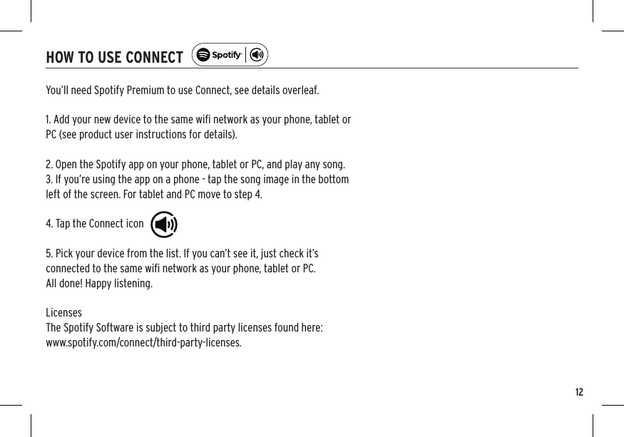12HOW TO USE CONNECTYou’ll need Spotify Premium to use Connect, see details overleaf.1. Add your new device to the same wiﬁ network as your phone, tablet orPC (see product user instructions for details).2. Open the Spotify app on your phone, tablet or PC, and play any song.3. If you’re using the app on a phone - tap the song image in the bottomleft of the screen. For tablet and PC move to step 4.4. Tap the Connect icon5. Pick your device from the list. If you can’t see it, just check it’sconnected to the same wiﬁ network as your phone, tablet or PC.All done! Happy listening.LicensesThe Spotify Software is subject to third party licenses found here:www.spotify.com/connect/third-party-licenses.