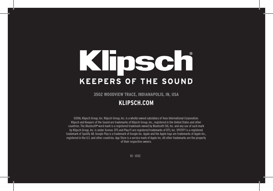 27V2 - 07223502 WOODVIEW TRACE, INDIANAPOLIS, IN, USAKLIPSCH.COM©2016, Klipsch Group, Inc. Klipsch Group, Inc. is a wholly-owned subsidiary of Voxx International Corporation.Klipsch and Keepers of the Sound are trademarks of Klipsch Group, Inc., registered in the United States and other countries. The Bluetooth® word mark is a registered trademark owned by Bluetooth SIG, Inc. and any use of such mark by Klipsch Group, Inc. is under license. DTS and Play-Fi are registered trademarks of DTS, Inc. SPOTIFY is a registered trademark of Spotify AB. Google Play is a trademark of Google Inc. Apple and the Apple logo are trademarks of Apple Inc., registered in the U.S. and other countries. App Store is a service mark of Apple Inc. All other trademarks are the property of their respective owners.