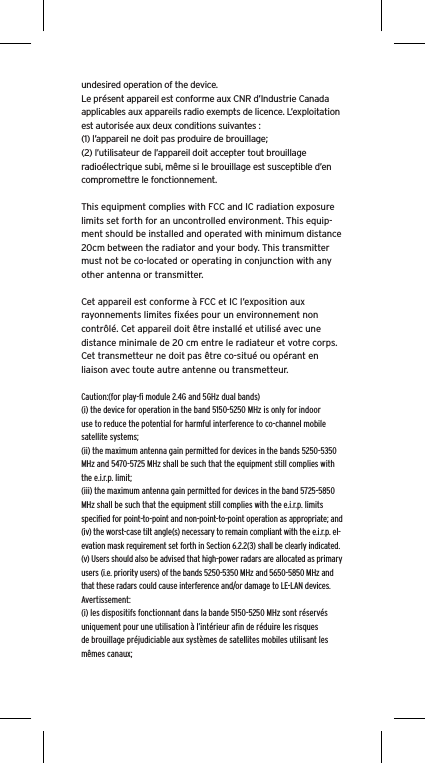 undesired operation of the device.Le présent appareil est conforme aux CNR d’Industrie Canada applicables aux appareils radio exempts de licence. L’exploitation est autorisée aux deux conditions suivantes :(1) l’appareil ne doit pas produire de brouillage;(2) l’utilisateur de l’appareil doit accepter tout brouillage radioélectrique subi, même si le brouillage est susceptible d’en compromettre le fonctionnement.This equipment complies with FCC and IC radiation exposure limits set forth for an uncontrolled environment. This equip-ment should be installed and operated with minimum distance 20cm between the radiator and your body. This transmitter must not be co-located or operating in conjunction with any other antenna or transmitter.Cet appareil est conforme à FCC et IC l’exposition aux rayonnements limites ﬁxées pour un environnement non contrôlé. Cet appareil doit être installé et utilisé avec une distance minimale de 20 cm entre le radiateur et votre corps. Cet transmetteur ne doit pas être co-situé ou opérant en liaison avec toute autre antenne ou transmetteur.Caution:(for play-ﬁ module 2.4G and 5GHz dual bands)(i) the device for operation in the band 5150-5250 MHz is only for indoor use to reduce the potential for harmful interference to co-channel mobile satellite systems;(ii) the maximum antenna gain permitted for devices in the bands 5250-5350 MHz and 5470-5725 MHz shall be such that the equipment still complies with the e.i.r.p. limit;(iii) the maximum antenna gain permitted for devices in the band 5725-5850 MHz shall be such that the equipment still complies with the e.i.r.p. limits speciﬁed for point-to-point and non-point-to-point operation as appropriate; and(iv) the worst-case tilt angle(s) necessary to remain compliant with the e.i.r.p. el-evation mask requirement set forth in Section 6.2.2(3) shall be clearly indicated.(v) Users should also be advised that high-power radars are allocated as primary users (i.e. priority users) of the bands 5250-5350 MHz and 5650-5850 MHz and that these radars could cause interference and/or damage to LE-LAN devices.Avertissement:(i) les dispositifs fonctionnant dans la bande 5150-5250 MHz sont réservés uniquement pour une utilisation à l’intérieur aﬁn de réduire les risques de brouillage préjudiciable aux systèmes de satellites mobiles utilisant les mêmes canaux;