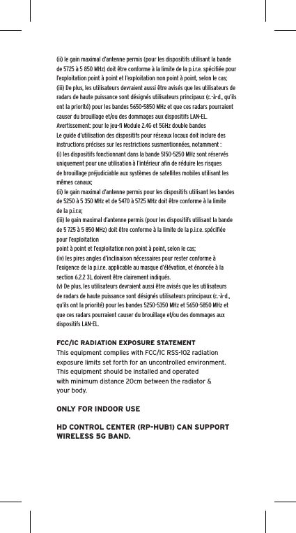 (ii) le gain maximal d’antenne permis (pour les dispositifs utilisant la bande de 5725 à 5 850 MHz) doit être conforme à la limite de la p.i.r.e. spéciﬁée pour l’exploitation point à point et l’exploitation non point à point, selon le cas;(iii) De plus, les utilisateurs devraient aussi être avisés que les utilisateurs de radars de haute puissance sont désignés utilisateurs principaux (c.-à-d., qu’ils ont la priorité) pour les bandes 5650-5850 MHz et que ces radars pourraient causer du brouillage et/ou des dommages aux dispositifs LAN-EL.Avertissement: pour le jeu-ﬁ Module 2.4G et 5GHz double bandesLe guide d’utilisation des dispositifs pour réseaux locaux doit inclure des instructions précises sur les restrictions susmentionnées, notamment :(i) les dispositifs fonctionnant dans la bande 5150-5250 MHz sont réservés uniquement pour une utilisation à l’intérieur aﬁn de réduire les risques de brouillage préjudiciable aux systèmes de satellites mobiles utilisant les mêmes canaux;(ii) le gain maximal d’antenne permis pour les dispositifs utilisant les bandes de 5250 à 5 350 MHz et de 5470 à 5725 MHz doit être conforme à la limite de la p.i.r.e;(iii) le gain maximal d’antenne permis (pour les dispositifs utilisant la bande de 5 725 à 5 850 MHz) doit être conforme à la limite de la p.i.r.e. spéciﬁée pour l’exploitationpoint à point et l’exploitation non point à point, selon le cas;(iv) les pires angles d’inclinaison nécessaires pour rester conforme à l’exigence de la p.i.r.e. applicable au masque d’élévation, et énoncée à la section 6.2.2 3), doivent être clairement indiqués.(v) De plus, les utilisateurs devraient aussi être avisés que les utilisateurs de radars de haute puissance sont désignés utilisateurs principaux (c.-à-d., qu’ils ont la priorité) pour les bandes 5250-5350 MHz et 5650-5850 MHz et que ces radars pourraient causer du brouillage et/ou des dommages aux dispositifs LAN-EL.FCC/IC RADIATION EXPOSURE STATEMENTThis equipment complies with FCC/IC RSS-102 radiationexposure limits set forth for an uncontrolled environment.This equipment should be installed and operatedwith minimum distance 20cm between the radiator &amp;your body.ONLY FOR INDOOR USEHD CONTROL CENTER (RP-HUB1) CAN SUPPORT WIRELESS 5G BAND.