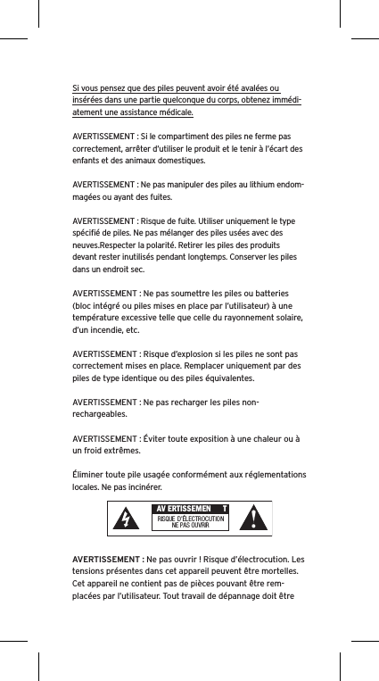 Si vous pensez que des piles peuvent avoir été avalées ou insérées dans une partie quelconque du corps, obtenez immédi-atement une assistance médicale.AVERTISSEMENT : Si le compartiment des piles ne ferme pas correctement, arrêter d’utiliser le produit et le tenir à l’écart des enfants et des animaux domestiques.AVERTISSEMENT : Ne pas manipuler des piles au lithium endom-magées ou ayant des fuites. AVERTISSEMENT : Risque de fuite. Utiliser uniquement le type spéciﬁé de piles. Ne pas mélanger des piles usées avec des neuves.Respecter la polarité. Retirer les piles des produits devant rester inutilisés pendant longtemps. Conserver les piles dans un endroit sec. AVERTISSEMENT : Ne pas soumettre les piles ou batteries (bloc intégré ou piles mises en place par l’utilisateur) à une température excessive telle que celle du rayonnement solaire, d’un incendie, etc.AVERTISSEMENT : Risque d’explosion si les piles ne sont pas correctement mises en place. Remplacer uniquement par des piles de type identique ou des piles équivalentes. AVERTISSEMENT : Ne pas recharger les piles non-rechargeables. AVERTISSEMENT : Éviter toute exposition à une chaleur ou à un froid extrêmes.Éliminer toute pile usagée conformément aux réglementations locales. Ne pas incinérer. AVERTISSEMENT : Ne pas ouvrir ! Risque d’électrocution. Les tensions présentes dans cet appareil peuvent être mortelles. Cet appareil ne contient pas de pièces pouvant être rem-placées par l’utilisateur. Tout travail de dépannage doit être  AV ERTISSEMEN TRISQUE  D’ÉL ECTROCUTIONNE PAS OU VRIR