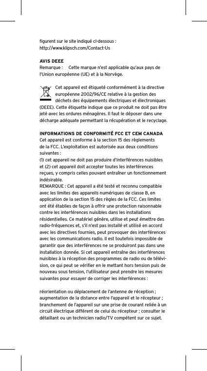 ﬁgurent sur le site indiqué ci-dessous : http://www.klipsch.com/Contact-UsAVIS DEEERemarque :  Cette marque n’est applicable qu’aux pays de l’Union européenne (UE) et à la Norvège.Cet appareil est étiqueté conformément à la directive européenne 2002/96/CE relative à la gestion des déchets des équipements électriques et électroniques (DEEE). Cette étiquette indique que ce produit ne doit pas être jeté avec les ordures ménagères. Il faut le déposer dans une décharge adéquate permettant la récupération et le recyclage.INFORMATIONS DE CONFORMITÉ FCC ET CEM CANADACet appareil est conforme à la section 15 des règlements de la FCC. L’exploitation est autorisée aux deux conditions suivantes :(1) cet appareil ne doit pas produire d’interférences nuisibles et (2) cet appareil doit accepter toutes les interférences reçues, y compris celles pouvant entraîner un fonctionnement indésirable.REMARQUE : Cet appareil a été testé et reconnu compatible avec les limites des appareils numériques de classe B, en application de la section 15 des règles de la FCC. Ces limites ont été établies de façon à offrir une protection raisonnable contre les interférences nuisibles dans les installations résidentielles. Ce matériel génère, utilise et peut émettre des radio-fréquences et, s’il n’est pas installé et utilisé en accord avec les directives fournies, peut provoquer des interférences avec les communications radio. Il est toutefois impossible de garantir que des interférences ne se produiront pas dans une installation donnée. Si cet appareil entraîne des interférences nuisibles à la réception des programmes de radio ou de télévi-sion, ce qui peut se vériﬁer en le mettant hors tension puis de nouveau sous tension, l’utilisateur peut prendre les mesures suivantes pour essayer de corriger les interférences :réorientation ou déplacement de l’antenne de réception ;augmentation de la distance entre l’appareil et le récepteur ;branchement de l’appareil sur une prise de courant reliée à un circuit électrique différent de celui du récepteur ; consulter le détaillant ou un technicien radio/TV compétent sur ce sujet.