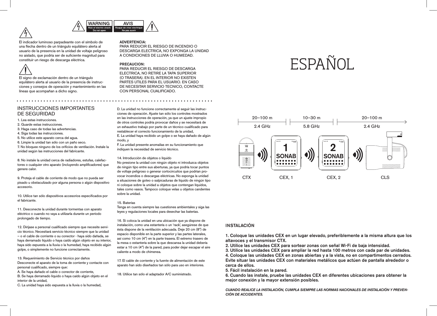 INSTRUCCIONES IMPORTANTES  DE SEGURIDAD1. Lea estas instrucciones.2. Guarde estas instrucciones.3. Haga caso de todas las advertencias.4. Siga todas las instrucciones.5. No utilice este aparato cerca del agua.6. Limpie la unidad tan sólo con un paño seco.7. No bloquee ninguno de los orificios de ventilación. Instale la unidad según las instrucciones del fabricante.8. No instale la unidad cerca de radiadores, estufas, calefac-tores o cualquier otro aparato (incluyendo amplificadores) quegenere calor.9. Proteja el cable de corriente de modo que no pueda serpisado u obstaculizado por alguna persona o algún dispositivo accesorio.10. Utilice tan sólo dispositivos accesorios especificados por el fabricante.11. Desconecte la unidad durante tormentas con aparatoeléctrico o cuando no vaya a utilizarla durante un períodoprolongado de tiempo.12. Diríjase a personal cualificado siempre que necesite servi-cio técnico. Necesitará servicio técnico siempre que la unidad – o el cable de corriente o su conector - haya sido dañada, se haya derramado líquido o haya caído algún objeto en su interior, haya sido expuesta a la lluvia o la humedad, haya recibido algún golpe, o simplemente no funcione correctamente.13. Requerimiento de Servicio técnico por dañosDesconecte el aparato de la toma de corriente y contacte conpersonal cualificado, siempre que:A. Se haya dañado el cable o conector de corriente,B. Se haya derramado líquido o haya caído algún objeto en el interior de la unidad,C. La unidad haya sido expuesta a la lluvia o la humedad,D. La unidad no funcione correctamente al seguir las instruc-ciones de operación. Ajuste tan sólo los controles mostradosen las instrucciones de operación, ya que un ajuste impropiode otros controles podría provocar daños y se necesitará deun exhaustivo trabajo por parte de un técnico cualificado para restablecer el correcto funcionamiento de la unidad,E. La unidad haya recibido un golpe o se haya dañado de algún modo, yF. La unidad presente anomalías en su funcionamiento queindiquen la necesidad de servicio técnico.14. Introducción de objetos o líquidoNo presione la unidad con ningún objeto ni introduzca objetos de ningún tipo entre sus aberturas, ya que podría tocar puntos de voltaje peligroso o generar cortocircuitos que podrían pro-vocar incendios o descargas eléctricas. No exponga la unidad a situaciones de goteo o salpicaduras de líquido de ningún tipo ni coloque sobre la unidad a objetos que contengan líquidos, tales como vasos. Tampoco coloque velas u objetos candentes sobre la unidad.15. BateríasTenga en cuenta siempre las cuestiones ambientales y siga lasleyes y regulaciones locales para desechar las baterías.16. Si coloca la unidad en una ubicación que ya dispone deinstalación, como una estantería o un ‘rack’, asegúrese de que ésta dispone de la ventilación adecuada. Deje 20 cm (8”) de espacio disponible en la parte superior y las partes laterales, así como 10 cm (4”) en la parte trasera. El extremo trasero de la mesa o estantería sobre la que descansa la unidad debería estar a 10 cm (4”) de la pared, para poder dejar escapar el aire caliente a modo de chimenea.17. El cable de corriente y la fuente de alimentación de esteaparato han sido diseñados tan sólo para uso en interiores.18. Utilice tan sólo el adaptador A/C suministrado.ADVERTENCIA:PARA REDUCIR EL RIESGO DE INCENDIO ODESCARGA ELECTRICA, NO EXPONGA LA UNIDAD A CONDICIONES DE LLUVIA O HUMEDAD.PRECAUCION:PARA REDUCIR EL RIESGO DE DESCARGAELECTRICA, NO RETIRE LA TAPA SUPERIOR(O TRASERA). EN EL INTERIOR NO EXISTENPARTES UTILES PARA EL USUARIO. EN CASODE NECESITAR SERVICIO TECNICO, CONTACTECON PERSONAL CUALIFICADO.El indicador luminoso parpadeante con el símbolo deuna flecha dentro de un triángulo equilátero alerta alusuario de la presencia en la unidad de voltaje peligroso no aislado, que podría ser de suficiente magnitud para constituir un riesgo de descarga eléctrica.El signo de exclamación dentro de un triánguloequilátero alerta al usuario de la presencia de instruc-ciones y consejos de operación y mantenimiento en laslíneas que acompañan a dicho signo.INSTALACIÓN1. Coloque las unidades CEX en un lugar elevado, preferiblemente a la misma altura que los altavoces y el transmisor CTX.2. Utilice las unidades CEX para sortear zonas con señal Wi-Fi de baja intensidad.3. Utilice las unidades CEX para ampliar la red hasta 100 metros con cada par de unidades.4. Coloque las unidades CEX en zonas abiertas y a la vista, no en compartimentos cerrados. Evite situar las unidades CEX con materiales metálicos que actúen de pantalla alrededor o cerca de ellos. 5. Fácil instalación en la pared.6. Cuando las instale, pruebe las unidades CEX en diferentes ubicaciones para obtener la mejor conexión y la mayor extensión posibles.  cuando realice la instalación, cuMpla sieMpre las norMas nacionales de instalación y preven-ción de accidentes.ESPAÑOLCTX20–100 m2.4 GHz10–30 m5.8 GHz20–100 m2.4 GHzCEX, 1 CEX, 2 CLS0