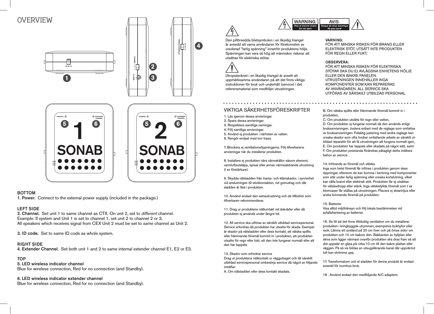 OvErvIEwBOTTOM1. Power.  Connect to the external power supply (included in the package.)LEFT SIDE2. Channel.  Set unit 1 to same channel as CTX. On unit 2, set to different channel. Example: If system and Unit 1 is set to channel 1, set unit 2 to channel 2 or 3.  All speakers which receives signal from CEX Unit 2 must be set to same channel as Unit 2.3. ID code.  Set to same ID code as whole system.RIGHT SIDE4. Extender Channel.  Set both unit 1 and 2 to same internal extender channel E1, E2 or E3.TOP5. LED wireless indicator channel Blue for wireless connection, Red for no connection (and Standby).6. LED wireless indicator extender channelBlue for wireless connection, Red for no connection (and Standby).12345 56 6VIKTIGA SÄKERHETSFÖRESKRIFTER1. Läs igenom dessa anvisningar.2. Spara dessa anvisningar.3. Respektera samtliga varningar.4. Följ samtliga anvisningar.5. Använd ej produkten i närheten av vatten.6. Rengör endast med torr trasa.7. Blockera ej ventilationsöppningarna. Följ tillverkarens  anvisningar när du installerar produkten.8. Installera ej produkten nära värmekällor såsom element,varmluftsutsläpp, spisar eller annan värmealstrande utrustning(t ex förstärkare).9. Skydda nätsladden från tramp- och klämskador, i synnerhetvid anslutningen till stickkontakten, vid grenuttag och där  sladden är fäst i produkten.10. Använd endast den extrautrustning och de tillbehör somtillverkaren rekommenderar.11. Drag ur produktens nätkontakt vid åskväder eller då  produkten ej används under längre tid.12. All service ska utföras av särskilt utbildad servicepersonal.Service erfordras då produkten har utsatts för skada. Exempelär skador på nätsladden eller dess kontakt, att vätska spilltseller främmande föremål kommit in i produkten, att produktenutsatts för regn eller fukt, att den inte fungerar normalt eller attden har tappats.13. Skador som erfordrar serviceDrag ut produktens nätkontakt ur vägguttaget och låt särskiltutbildad servicepersonal ombesörja service då något av följande inträffar:A. Om nätsladden eller dess kontakt skadats,B. Om vätska spillts eller främmande föremål kommit in iprodukten,C. Om produkten utsätts för regn eller vatten,D. Om produkten ej fungerar normalt då den används enligtbruksanvisningen. Justera enbart med de reglage som omfattas av bruksanvisningen. Felaktig justering med andra reglage kan orsaka skador som ofta fordrar omfattande arbete av särskilt ut-bildad reparatör för att få utrustningen att fungera normalt igen,E. Om produkten har tappats eller skadats på något sätt, samtF. Om produkten prestanda förändras påtagligt detta indikerabehov av service.14. Införande av föremål och vätskaInga som helst föremål får införas i produkten genom dessöppningar, eftersom de kan komma i beröring med komponenter som står under farlig spänning eller orsaka kortslutning, vilket kan vålla brand eller elektrisk stöt. Produkten får ej utsättas för vätskedropp eller stänk. Inga vätskefyllda föremål som t ex blomvaser får ställas på utrustningen. Placera ej stearinljus eller andra brinnande föremål på produkten.15. BatterierVisa alltid miljöhänsyn och följ lokala bestämmelser vidavfallshantering av batterier.16. Se till att det finns tillräcklig ventilation om du installerarprodukten i kringbyggda utrymmen, exempelvis bokhyllor ellerrack. Lämna ett avstånd på 20 cm över och på ömse sidor omprodukten och 10 cm bakom den. Bakkanten av hyllplan ellerskiva som ligger närmast ovanför produkten ska dras fram så att det uppstår en glipa på cirka 10 cm till den bakre plattan eller väggen. På så vis bildas en utsugsliknande kanal där uppvärmd luft kan strömma upp.17. Transformatorn och el sladden för denna produkt är endast avsedd för inomhus bruk.18 . Använd endast den medföljande A/C adaptern.VARNING:FÖR ATT MINSKA RISKEN FÖR BRAND ELLERELEKTRISK STÖT, UTSÄTT INTE PRODUKTENFÖR REGN ELLER FUKT.OBSERVERA:FÖR ATT MINSKA RISKEN FÖR ELEKTRISKA STÖTAR SKA DU EJ AVLÄGSNA ENHETENS HÖLJE ELLER DEN BAKRE PANELEN.  UTRUSTNINGEN INNEHÅLLER INGA  KOMPONENTER SOM KAN REPARERAS  AV ANVÄNDAREN. ALL SERVICE SKA  UTFÖRAS AV SÄRSKILT UTBILDAD PERSONAL.Den pilförsedda blixtsymbolen i en liksidig triangelär avsedd att varna användaren för förekomsten avoisolerad ”farlig spänning” innanför produktens hölje.Spänningen kan vara så hög att människor riskerar attutsättas för elektriska stötar.Utropstecknet i en liksidig triangel är avsett attuppmärksamma användaren på att det finns viktigainstruktioner för bruk och underhåll (service) i detreferensmaterial som medföljer utrustningen.