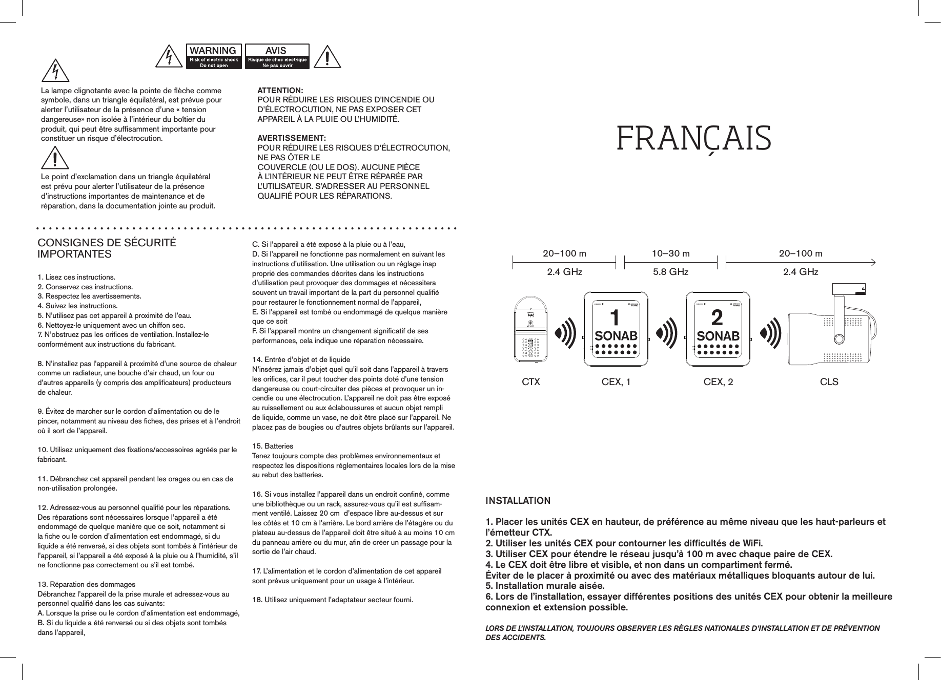 CONSIGNES DE SÉCURITÉ  IMPORTANTES1. Lisez ces instructions.2. Conservez ces instructions.3. Respectez les avertissements.4. Suivez les instructions.5. N’utilisez pas cet appareil à proximité de l’eau.6. Nettoyez-le uniquement avec un chiffon sec.7. N’obstruez pas les orifices de ventilation. Installez-leconformément aux instructions du fabricant.8. N’installez pas l’appareil à proximité d’une source de chaleur comme un radiateur, une bouche d’air chaud, un four oud’autres appareils (y compris des amplificateurs) producteursde chaleur.9. Évitez de marcher sur le cordon d’alimentation ou de le pincer, notamment au niveau des fiches, des prises et à l’endroit où il sort de l’appareil.10. Utilisez uniquement des fixations/accessoires agréés par le fabricant.11. Débranchez cet appareil pendant les orages ou en cas denon-utilisation prolongée.12. Adressez-vous au personnel qualifié pour les réparations.Des réparations sont nécessaires lorsque l’appareil a étéendommagé de quelque manière que ce soit, notamment sila fiche ou le cordon d’alimentation est endommagé, si duliquide a été renversé, si des objets sont tombés à l’intérieur de l’appareil, si l’appareil a été exposé à la pluie ou à l’humidité, s’il ne fonctionne pas correctement ou s’il est tombé.13. Réparation des dommagesDébranchez l’appareil de la prise murale et adressez-vous aupersonnel qualifié dans les cas suivants:A. Lorsque la prise ou le cordon d’alimentation est endommagé,B. Si du liquide a été renversé ou si des objets sont tombésdans l’appareil,C. Si l’appareil a été exposé à la pluie ou à l’eau,D. Si l’appareil ne fonctionne pas normalement en suivant lesinstructions d’utilisation. Une utilisation ou un réglage inapproprié des commandes décrites dans les instructions d’utilisation peut provoquer des dommages et nécessitera  souvent un travail important de la part du personnel qualifié pour restaurer le fonctionnement normal de l’appareil,E. Si l’appareil est tombé ou endommagé de quelque manièreque ce soitF. Si l’appareil montre un changement significatif de sesperformances, cela indique une réparation nécessaire.14. Entrée d’objet et de liquideN’insérez jamais d’objet quel qu’il soit dans l’appareil à travers les orifices, car il peut toucher des points doté d’une tension dangereuse ou court-circuiter des pièces et provoquer un in-cendie ou une électrocution. L’appareil ne doit pas être exposé au ruissellement ou aux éclaboussures et aucun objet rempli de liquide, comme un vase, ne doit être placé sur l’appareil. Ne placez pas de bougies ou d’autres objets brûlants sur l’appareil.15. BatteriesTenez toujours compte des problèmes environnementaux etrespectez les dispositions réglementaires locales lors de la mise au rebut des batteries.16. Si vous installez l’appareil dans un endroit confiné, comme une bibliothèque ou un rack, assurez-vous qu’il est suffisam-ment ventilé. Laissez 20 cm  d’espace libre au-dessus et sur les côtés et 10 cm à l’arrière. Le bord arrière de l’étagère ou du plateau au-dessus de l’appareil doit être situé à au moins 10 cm du panneau arrière ou du mur, afin de créer un passage pour la sortie de l’air chaud.17. L’alimentation et le cordon d’alimentation de cet appareilsont prévus uniquement pour un usage à l’intérieur.18. Utilisez uniquement l’adaptateur secteur fourni.ATTENTION:POUR RÉDUIRE LES RISQUES D’INCENDIE OUD’ÉLECTROCUTION, NE PAS EXPOSER CETAPPAREIL À LA PLUIE OU L’HUMIDITÉ.AVERTISSEMENT:POUR RÉDUIRE LES RISQUES D’ÉLECTROCUTION, NE PAS ÔTER LE  COUVERCLE (OU LE DOS). AUCUNE PIÈCE À L’INTÉRIEUR NE PEUT ÊTRE RÉPARÉE PAR L’UTILISATEUR. S’ADRESSER AU PERSONNEL QUALIFIÉ POUR LES RÉPARATIONS.La lampe clignotante avec la pointe de flèche commesymbole, dans un triangle équilatéral, est prévue pouralerter l’utilisateur de la présence d’une « tension  dangereuse» non isolée à l’intérieur du boîtier du  produit, qui peut être suffisamment importante pour constituer un risque d’électrocution.Le point d’exclamation dans un triangle équilatéralest prévu pour alerter l’utilisateur de la présenced’instructions importantes de maintenance et de  réparation, dans la documentation jointe au produit.INSTALLATION1. Placer les unités CEX en hauteur, de préférence au même niveau que les haut-parleurs et l’émetteur CTX.2. Utiliser les unités CEX pour contourner les difﬁcultés de WiFi.3. Utiliser CEX pour étendre le réseau jusqu’à 100 m avec chaque paire de CEX.4. Le CEX doit être libre et visible, et non dans un compartiment fermé. Éviter de le placer à proximité ou avec des matériaux métalliques bloquants autour de lui.5. Installation murale aisée.6. Lors de l’installation, essayer différentes positions des unités CEX pour obtenir la meilleure connexion et extension possible.lors de l’installation, toujours observer les rÈgles nationales d’installation et de prÉvention des accidents.FrANÇAISCTX20–100 m2.4 GHz10–30 m5.8 GHz20–100 m2.4 GHzCEX, 1 CEX, 2 CLS0