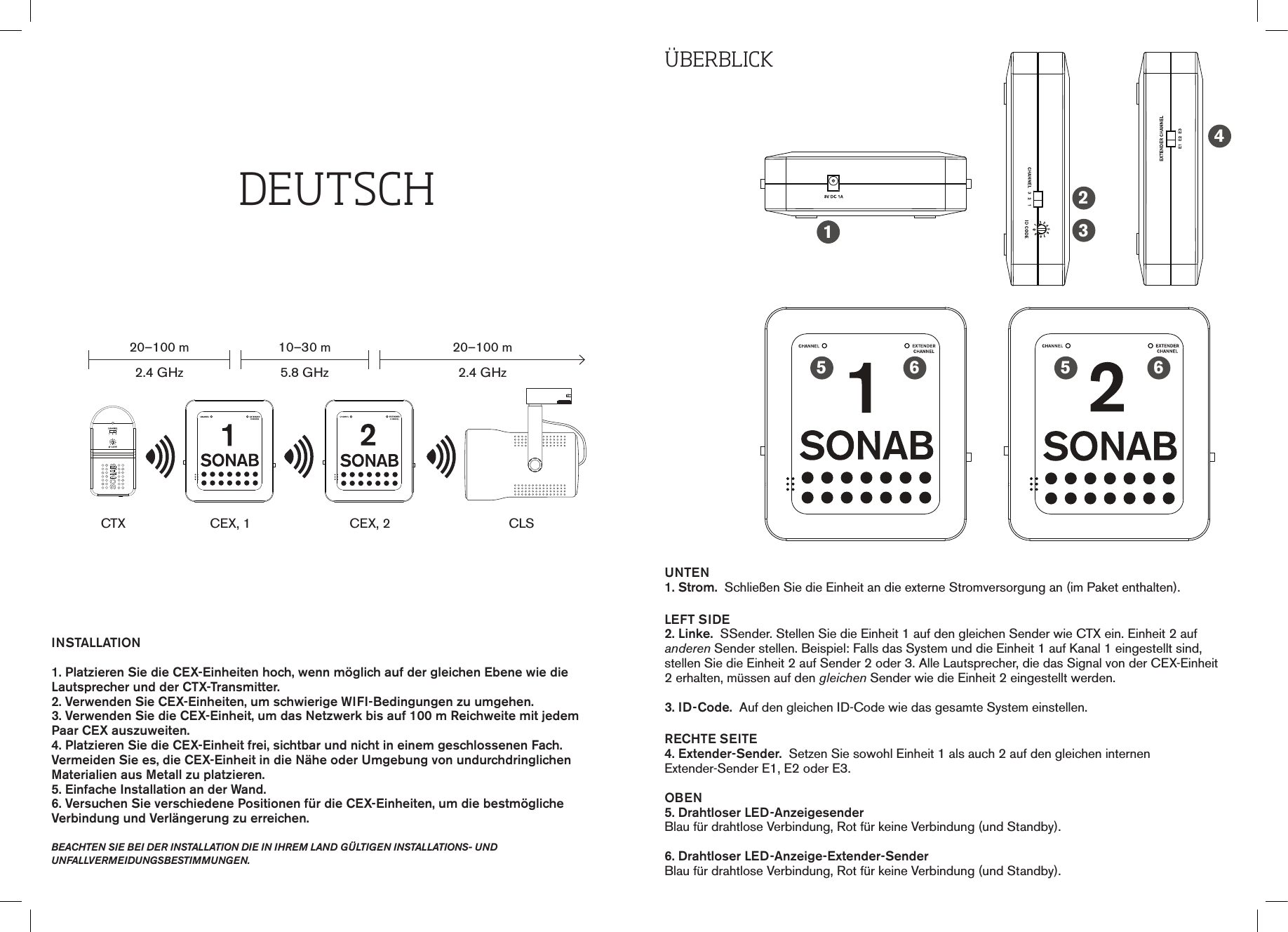 ÜbErbLIckUNTEN1. Strom.  Schließen Sie die Einheit an die externe Stromversorgung an (im Paket enthalten).LEFT SIDE2. Linke.  SSender. Stellen Sie die Einheit 1 auf den gleichen Sender wie CTX ein. Einheit 2 auf anderen Sender stellen. Beispiel: Falls das System und die Einheit 1 auf Kanal 1 eingestellt sind, stellen Sie die Einheit 2 auf Sender 2 oder 3. Alle Lautsprecher, die das Signal von der CEX-Einheit 2 erhalten, müssen auf den gleichen Sender wie die Einheit 2 eingestellt werden.3. ID-Code.  Auf den gleichen ID-Code wie das gesamte System einstellen.RECHTE SEITE4. Extender-Sender.  Setzen Sie sowohl Einheit 1 als auch 2 auf den gleichen internen  Extender-Sender E1, E2 oder E3.OBEN5. Drahtloser LED-Anzeigesender Blau für drahtlose Verbindung, Rot für keine Verbindung (und Standby).6. Drahtloser LED-Anzeige-Extender-SenderBlau für drahtlose Verbindung, Rot für keine Verbindung (und Standby).12345 56 6INSTALLATION1. Platzieren Sie die CEX-Einheiten hoch, wenn möglich auf der gleichen Ebene wie die Lautsprecher und der CTX-Transmitter.2. Verwenden Sie CEX-Einheiten, um schwierige WIFI-Bedingungen zu umgehen.3. Verwenden Sie die CEX-Einheit, um das Netzwerk bis auf 100 m Reichweite mit jedem Paar CEX auszuweiten.4. Platzieren Sie die CEX-Einheit frei, sichtbar und nicht in einem geschlossenen Fach. Vermeiden Sie es, die CEX-Einheit in die Nähe oder Umgebung von undurchdringlichen  Materialien aus Metall zu platzieren.5. Einfache Installation an der Wand.6. Versuchen Sie verschiedene Positionen für die CEX-Einheiten, um die bestmögliche Verbindung und Verlängerung zu erreichen. beachten sie bei der installation die in ihreM land gÜltigen installations- und  unfallverMeidungsbestiMMungen.DEUtScHCTX20–100 m2.4 GHz10–30 m5.8 GHz20–100 m2.4 GHzCEX, 1 CEX, 2 CLS0