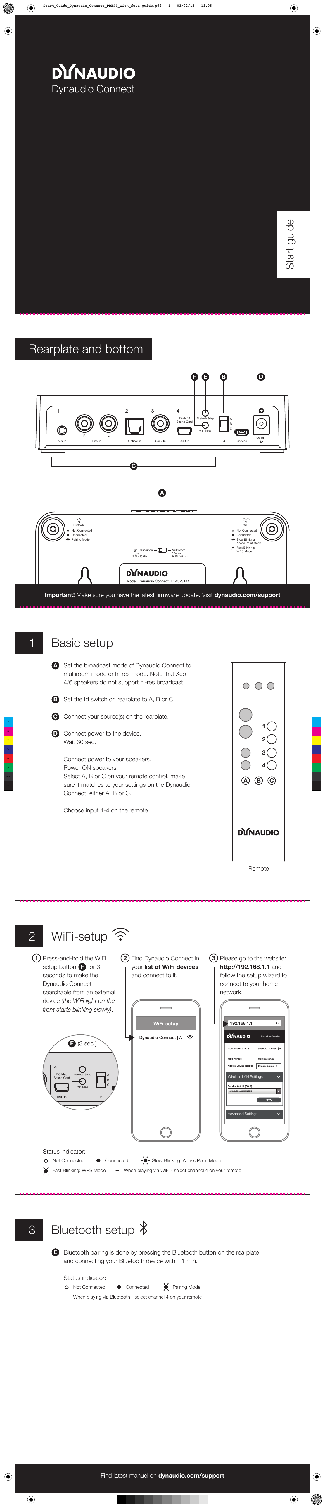 Aux In Line InR LOptical In Coax In USB InPC/MacSound CardBluetooth SetupWiFi SetupIdABCService5V DC 2A1 2 3 41Basic setupDynaudio ConnectStart guideSet the broadcast mode of Dynaudio Connect to multiroom mode or hi-res mode. Note that Xeo 4/6 speakers do not support hi-res broadcast.Set the Id switch on rearplate to A, B or C.Connect your source(s) on the rearplate.Connect power to the device.Wait 30 sec. Connect power to your speakers. Power ON speakers.Select A, B or C on your remote control, make sure it matches to your settings on the Dynaudio Connect, either A, B or C.Choose input 1-4 on the remote.ADBCDBEFRearplate and bottomCANot ConnectedConnectedPairing ModeBluetoothHigh Resolution1 Zone24 Bit / 96 kHzMultiroom3 Zones16 Bit / 48 kHzWiFiNot ConnectedConnectedSlow Blinking: Acess Point ModeFast Blinking:WPS ModeModel: Dynaudio Connect, ID 4573141Dynaudio A/S, Sverigesvej 15, DK-8660 SkanderborgThis device complies with Part 15 of the FCC Rules. Its operation is subject to the following two conditions:(1) This device may not cause harmful interference.(2) This device must accept any interference received, including interference that may cause undesired operation.CAN ICES-3 (B)/NMB-3(B)Contains FCC ID:XCO-HSDWAM83 IC:7756A-HSDWAM83A B1234CImportant! Make sure you have the latest firmware update. Visit dynaudio.com/supportFind latest manuel on dynaudio.com/supportRemote3Bluetooth setupBluetooth pairing is done by pressing the Bluetooth button on the rearplate and connecting your Bluetooth device within 1 min.Status indicator:E2WiFi-setupFind Dynaudio Connect in your list of WiFi devices and connect to it.2Please go to the website: http://192.168.1.1 and follow the setup wizard to connect to your home network.3Press-and-hold the WiFi setup button       for 3 seconds to make the Dynaudio Connect searchable from an external device (the WiFi light on the front starts blinking slowly).1FOptical In Coax In USB InPC/MacSound CardBluetooth SetupWiFi SetupIdABCService5V DC 2A3 4F(3 sec.)WiFi-setupDynaudio Connect | A192.168.1.1Network configurationConnection Status:Wireless LAN SettingsDynaudio Connect | AMac Adress: CC:90:93:05:2A:6CAirplay Device Name:Service Set ID (SSID)Dynaudio Connect | A2,4GHzCisco00589(NONE)ApplyAdvanced SettingsNot ConnectedStatus indicator:Connected Slow Blinking: Acess Point ModeFast Blinking: WPS Mode When playing via WiFi - select channel 4 on your remoteNot Connected Connected Pairing ModeWhen playing via Bluetooth - select channel 4 on your remoteCMYCMMYCYCMYKStart_Guide_Dynaudio_Connect_PRESS_with_fold-guide.pdf   1   03/02/15   13.05