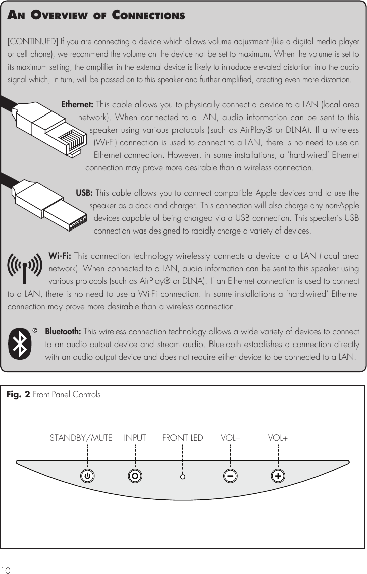 10an overvIew of connectIons[CONTINUED] If you are connecting a device which allows volume adjustment (like a digital media player or cell phone), we recommend the volume on the device not be set to maximum. When the volume is set to its maximum setting, the amplifier in the external device is likely to introduce elevated distortion into the audio signal which, in turn, will be passed on to this speaker and further amplified, creating even more distortion.Ethernet: This cable allows you to physically connect a device to a LAN (local area network). When connected to a LAN, audio information can be sent to this speaker using various protocols (such as AirPlay® or DLNA). If a wireless (Wi-Fi) connection is used to connect to a LAN, there is no need to use an Ethernet connection. However, in some installations, a ‘hard-wired’ Ethernet connection may prove more desirable than a wireless connection.USB: This cable allows you to connect compatible Apple devices and to use the speaker as a dock and charger. This connection will also charge any non-Apple devices capable of being charged via a USB connection. This speaker’s USB connection was designed to rapidly charge a variety of devices.Wi-Fi: This connection technology wirelessly connects a device to a LAN (local area network). When connected to a LAN, audio information can be sent to this speaker using various protocols (such as AirPlay® or DLNA). If an Ethernet connection is used to connect to a LAN, there is no need to use a Wi-Fi connection. In some installations a ‘hard-wired’ Ethernet connection may prove more desirable than a wireless connection.Bluetooth: This wireless connection technology allows a wide variety of devices to connect to an audio output device and stream audio. Bluetooth establishes a connection directly with an audio output device and does not require either device to be connected to a LAN.STANDBY/MUTE INPUT VOL– VOL+FRONT LEDFig. 2 Front Panel Controls