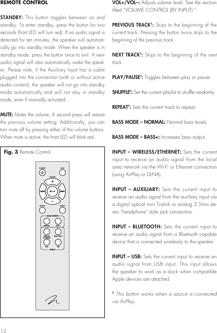 12REMOTE CONTROLSTANDBY: This button toggles between on and standby. To enter standby, press the button for two seconds (front LED will turn red). If no audio signal is detected for ten minutes, the speaker will automati-cally go into standby mode. When the speaker is in standby mode, press the button once to exit. A new audio signal will also automatically wake the speak-er. Please note, if the Auxiliary Input has a cable plugged into the connection (with or without active audio content), the speaker will not go into standby mode automatically and will not stay in standby mode, even if manually activated.MUTE: Mutes the volume. A second press will restore the previous volume setting. Additionally, you can turn mute off by pressing either of the volume buttons. When mute is active, the front LED will blink red.VOL+/VOL–: Adjusts volume level. See the section titled “VOLUME CONTROL (BY INPUT).”PREVIOUS TRACK†: Skips to the beginning of the current track. Pressing the button twice skips to the beginning of the previous track.NEXT TRACK†: Skips to the beginning of the next track. PLAY/PAUSE†: Toggles between play or pause. SHUFFLE†: Set the current playlist to shuffle randomly.REPEAT†: Sets the current track to repeat.BASS MODE – NORMAL: Normal bass levels.BASS MODE – BASS+: Increases bass output.INPUT – WIRELESS/ETHERNET: Sets the current input to receive an audio signal from the local area network via the Wi-Fi or Ethernet connection (using AirPlay or DLNA).INPUT – AUXILIARY: Sets the current input to receive an audio signal from the auxiliary input via a digital optical mini Toslink or analog 3.5mm ste-reo “headphone” style jack connection. INPUT – BLUETOOTH: Sets the current input to receive an audio signal from a Bluetooth capable device that is connected wirelessly to the speaker.INPUT – USB: Sets the current input to receive an audio signal from USB input. This input allows the speaker to work as a dock when compatible Apple devices are attached.† This button works when a source is connected via AirPlay.Fig. 3 Remote Control