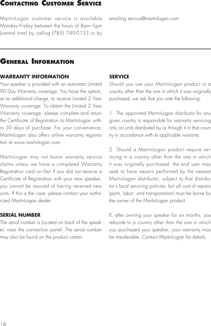 18WARRANTY INFORMATIONYour speaker is provided with an automatic Limited 90 Day Warranty coverage. You have the option, at no additional charge, to receive Limited 2 Year Warranty coverage. To obtain the Limited 2 Year Warranty coverage, please complete and return the Certificate of Registration to MartinLogan with-in 30 days of purchase. For your convenience, MartinLogan also offers online warranty registra-tion at www.martinlogan.com.MartinLogan may not honor warranty service claims unless we have a completed Warranty Registration card on file! If you did not receive a Certificate of Registration with your new speaker, you cannot be assured of having received new units. If this is the case, please contact your autho-rized MartinLogan dealer.SERIAL NUMBERThe serial number is located on back of the speak-er, near the connection panel. The serial number may also be found on the product carton.SERVICEShould you use your MartinLogan product in a country other than the one in which it was originally purchased, we ask that you note the following:1  The appointed MartinLogan distributor for any given country is responsible for warranty servicing only on units distributed by or through it in that coun-try in accordance with its applicable warranty.2  Should a MartinLogan product require ser-vicing in a country other than the one in which it was originally purchased, the end user may seek to have repairs performed by the nearest MartinLogan distributor, subject to that distribu-tor’s local servicing policies, but all cost of repairs (parts, labor, and transportation) must be borne by the owner of the MartinLogan product.If, after owning your speaker for six months, you relocate to a country other than the one in which you purchased your speaker, your warranty may be transferable. Contact MartinLogan for details.general InformatIonMartinLogan customer service is available Monday–Friday between the hours of 8am–5pm (central time) by calling (785) 749-0133 or by emailing service@martinlogan.com.contactIng customer servIce
