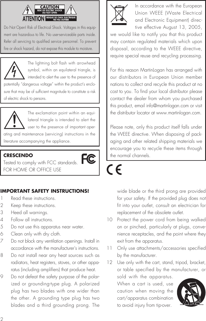 2IMPORTANT SAFETY INSTRUCTIONS!1  Read these instructions.2  Keep these instructions.3  Heed all warnings.4  Follow all instructions.5  Do not use this apparatus near water.6  Clean only with dry cloth.7  Do not block any ventilation openings. Install in accordance with the manufacturer&apos;s instructions.8  Do not install near any heat sources such as radiators, heat registers, stoves, or other appa-ratus (including amplifiers) that produce heat. 9  Do not defeat the safety purpose of the polar-ized or grounding-type plug. A polarized plug has two blades with one wider than the other. A grounding type plug has two blades and a third grounding prong. The wide blade or the third prong are provided for your safety. If the provided plug does not fit into your outlet, consult an electrician for replacement of the obsolete outlet. 10  Protect the power cord from being walked on or pinched, particularly at plugs, conve-nience receptacles, and the point where they exit from the apparatus.11  Only use attachments/accessories specified by the manufacturer.12  Use only with the cart, stand, tripod, bracket, or table specified by the manufacturer, or sold with the apparatus. When a cart is used, use caution when moving the cart/apparatus combination to avoid injury from tip-over.The lightning bolt flash with arrowhead symbol, within an equilateral triangle, is intended to alert the user to the presence of potentially “dangerous voltage” within the product’s enclo-sure that may be of sufficient magnitude to constitute a risk of electric shock to persons.The exclamation point within an equi-lateral triangle is intended to alert the user to the presence of important oper-ating and maintenance (servicing) instructions in the literature accompanying the appliance.Do Not Open! Risk of Electrical Shock. Voltages in this equip-ment are hazardous to life. No user-serviceable parts inside. Refer all servicing to qualified service personnel. To prevent fire or shock hazard, do not expose this module to moisture.CRESCENDOTested to comply with FCC standards.FOR HOME OR OFFICE USEIn accordance with the European Union WEEE (Waste Electrical and Electronic Equipment) direc-tive effective August 13, 2005, we would like to notify you that this product may contain regulated materials which upon disposal, according to the WEEE directive, require special reuse and recycling processing.For this reason MartinLogan has arranged with our distributors in European Union member nations to collect and recycle this product at no cost to you. To find your local distributor please contact the dealer from whom you purchased this product, email info@martinlogan.com or visit the distributor locator at www.martinlogan.com.Please note, only this product itself falls under the WEEE directive. When disposing of pack-aging and other related shipping materials we encourage you to recycle these items through the normal channels.