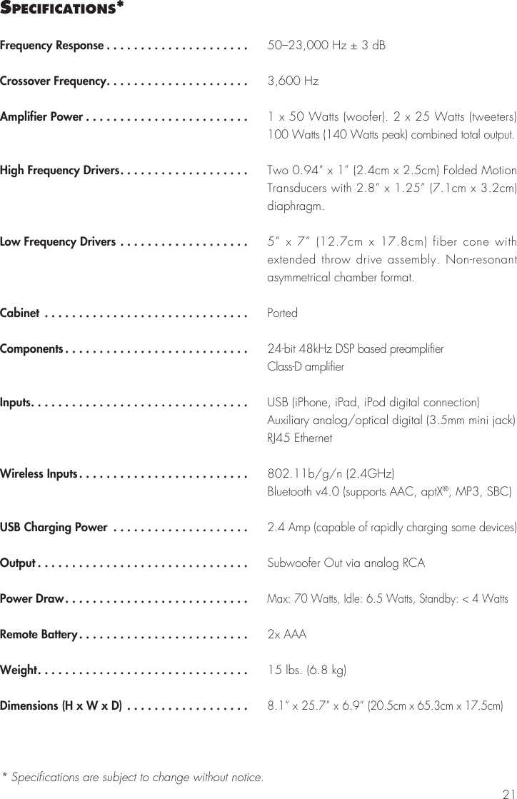 21sPecIfIcatIons*Frequency Response .....................Crossover Frequency.....................Amplifier Power ........................High Frequency Drivers...................Low Frequency Drivers ...................Cabinet ..............................Components...........................Inputs................................Wireless Inputs.........................USB Charging Power ....................Output ...............................Power Draw...........................Remote Battery.........................Weight...............................Dimensions (H x W x D) ..................50–23,000 Hz ± 3 dB3,600 Hz1 x 50 Watts (woofer). 2 x 25 Watts (tweeters) 100 Watts (140 Watts peak) combined total output.Two 0.94” x 1” (2.4cm x 2.5cm) Folded Motion Transducers with 2.8” x 1.25” (7.1cm x 3.2cm) diaphragm. 5” x 7” (12.7cm x 17.8cm) fiber cone with extended throw drive assembly. Non-resonant asymmetrical chamber format.Ported24-bit 48kHz DSP based preamplifierClass-D amplifierUSB (iPhone, iPad, iPod digital connection)Auxiliary analog/optical digital (3.5mm mini jack)RJ45 Ethernet802.11b/g/n (2.4GHz)Bluetooth v4.0 (supports AAC, aptX®, MP3, SBC)2.4 Amp (capable of rapidly charging some devices)Subwoofer Out via analog RCA Max: 70 Watts, Idle: 6.5 Watts, Standby: &lt; 4 Watts2x AAA15 lbs. (6.8 kg)8.1” x 25.7” x 6.9” (20.5cm x 65.3cm x 17.5cm)* Specifications are subject to change without notice.