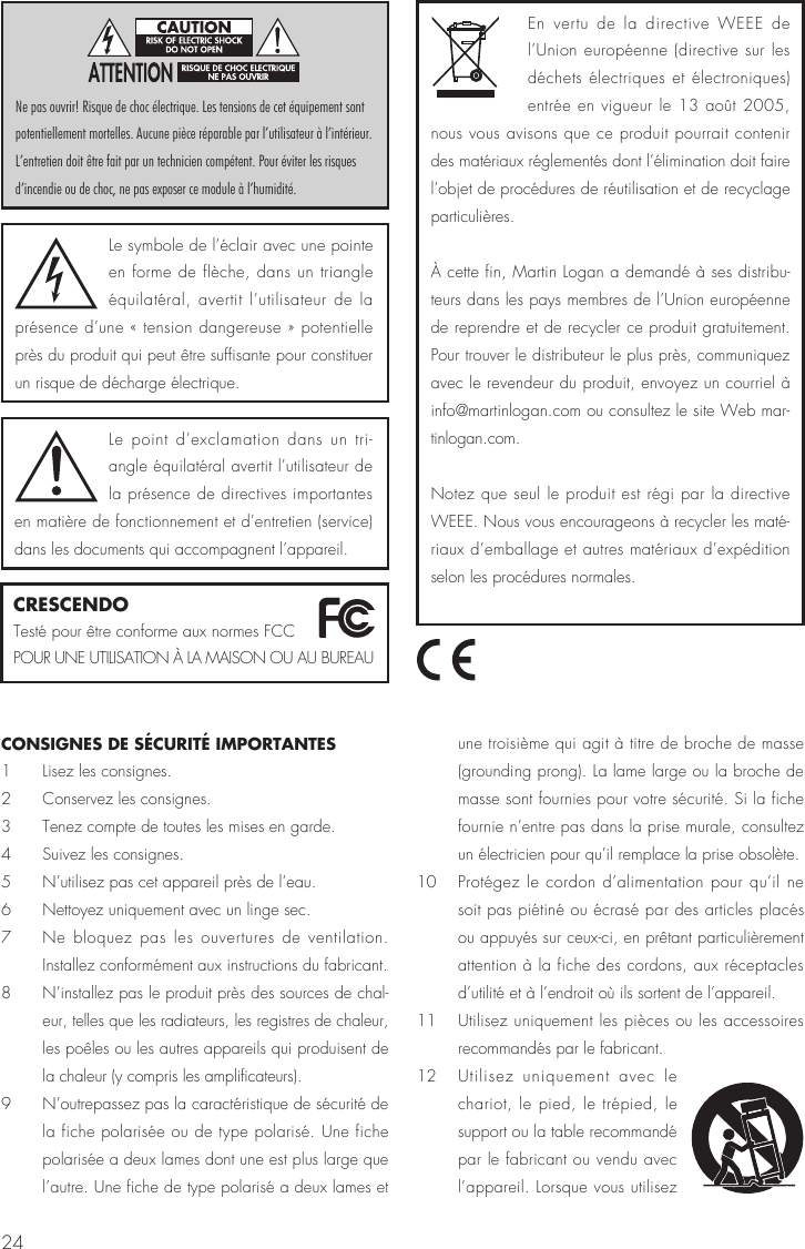24CONSIGNES DE SÉCURITÉ IMPORTANTES1  Lisez les consignes.2  Conservez les consignes.3  Tenez compte de toutes les mises en garde.4  Suivez les consignes.5  N’utilisez pas cet appareil près de l’eau.6  Nettoyez uniquement avec un linge sec.7  Ne bloquez pas les ouvertures de ventilation. Installez conformément aux instructions du fabricant. 8  N’installez pas le produit près des sources de chal-eur, telles que les radiateurs, les registres de chaleur, les poêles ou les autres appareils qui produisent de la chaleur (y compris les amplificateurs). 9  N’outrepassez pas la caractéristique de sécurité de la fiche polarisée ou de type polarisé. Une fiche polarisée a deux lames dont une est plus large que l’autre. Une fiche de type polarisé a deux lames et une troisième qui agit à titre de broche de masse (grounding prong). La lame large ou la broche de masse sont fournies pour votre sécurité. Si la fiche fournie n’entre pas dans la prise murale, consultez un électricien pour qu’il remplace la prise obsolète. 10  Protégez le cordon d’alimentation pour qu’il ne soit pas piétiné ou écrasé par des articles placés ou appuyés sur ceux-ci, en prêtant particulièrement attention à la fiche des cordons, aux réceptacles d’utilité et à l’endroit où ils sortent de l’appareil.11  Utilisez uniquement les pièces ou les accessoires recommandés par le fabricant. 12  Utilisez uniquement avec le chariot, le pied, le trépied, le support ou la table recommandé par le fabricant ou vendu avec l’appareil. Lorsque vous utilisez Le symbole de l’éclair avec une pointe en forme de flèche, dans un triangle équilatéral, avertit l’utilisateur de la présence d’une « tension dangereuse » potentielle près du produit qui peut être suffisante pour constituer un risque de décharge électrique.Le point d’exclamation dans un tri-angle équilatéral avertit l’utilisateur de la présence de directives importantes en matière de fonctionnement et d’entretien (service) dans les documents qui accompagnent l’appareil.Ne pas ouvrir! Risque de choc électrique. Les tensions de cet équipement sont potentiellement mortelles. Aucune pièce réparable par l’utilisateur à l’intérieur. L’entretien doit être fait par un technicien compétent. Pour éviter les risques d’incendie ou de choc, ne pas exposer ce module à l’humidité.CRESCENDOTesté pour être conforme aux normes FCC POUR UNE UTILISATION À LA MAISON OU AU BUREAUEn vertu de la directive WEEE de l’Union européenne (directive sur les déchets électriques et électroniques) entrée en vigueur le 13 août 2005, nous vous avisons que ce produit pourrait contenir des matériaux réglementés dont l’élimination doit faire l’objet de procédures de réutilisation et de recyclage particulières.À cette fin, Martin Logan a demandé à ses distribu-teurs dans les pays membres de l’Union européenne de reprendre et de recycler ce produit gratuitement. Pour trouver le distributeur le plus près, communiquez avec le revendeur du produit, envoyez un courriel à info@martinlogan.com ou consultez le site Web mar-tinlogan.com.  Notez que seul le produit est régi par la directive WEEE. Nous vous encourageons à recycler les maté-riaux d’emballage et autres matériaux d’expédition selon les procédures normales. 