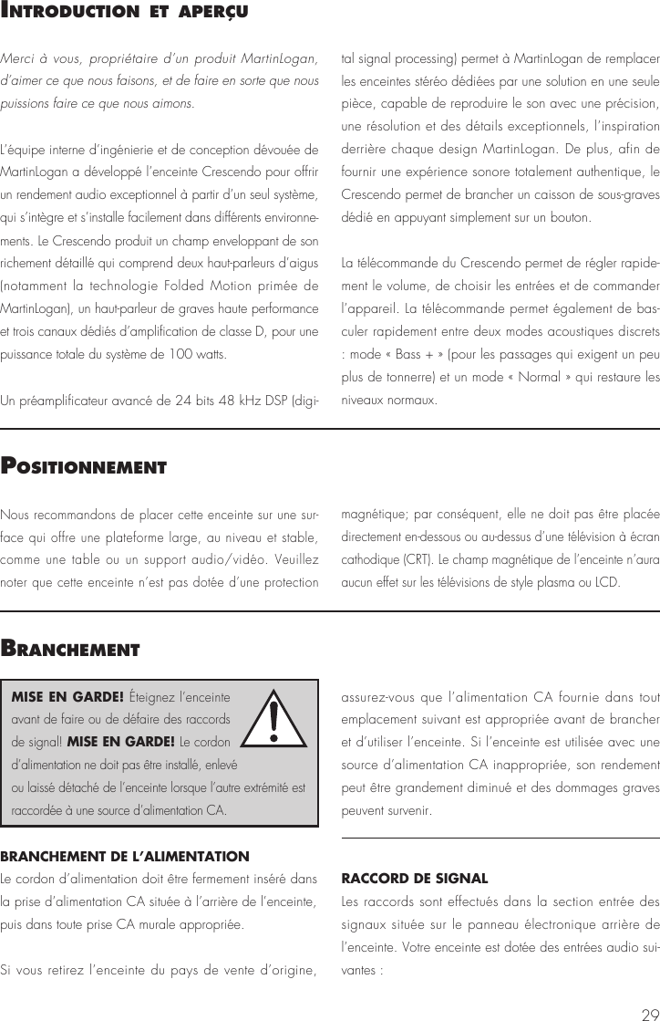 29IntroductIon et aPerçuPosItIonnementMerci à vous, propriétaire d’un produit MartinLogan, d’aimer ce que nous faisons, et de faire en sorte que nous puissions faire ce que nous aimons.L’équipe interne d’ingénierie et de conception dévouée de MartinLogan a développé l’enceinte Crescendo pour offrir un rendement audio exceptionnel à partir d’un seul système, qui s’intègre et s’installe facilement dans différents environne-ments. Le Crescendo produit un champ enveloppant de son richement détaillé qui comprend deux haut-parleurs d’aigus (notamment la technologie Folded Motion primée de MartinLogan), un haut-parleur de graves haute performance et trois canaux dédiés d’amplification de classe D, pour une puissance totale du système de 100 watts.Un préamplificateur avancé de 24 bits 48 kHz DSP (digi-tal signal processing) permet à MartinLogan de remplacer les enceintes stéréo dédiées par une solution en une seule pièce, capable de reproduire le son avec une précision, une résolution et des détails exceptionnels, l’inspiration derrière chaque design MartinLogan. De plus, afin de fournir une expérience sonore totalement authentique, le Crescendo permet de brancher un caisson de sous-graves dédié en appuyant simplement sur un bouton. La télécommande du Crescendo permet de régler rapide-ment le volume, de choisir les entrées et de commander l’appareil. La télécommande permet également de bas-culer rapidement entre deux modes acoustiques discrets : mode « Bass + » (pour les passages qui exigent un peu plus de tonnerre) et un mode « Normal » qui restaure les niveaux normaux.Nous recommandons de placer cette enceinte sur une sur-face qui offre une plateforme large, au niveau et stable, comme une table ou un support audio/vidéo. Veuillez noter que cette enceinte n’est pas dotée d’une protection magnétique; par conséquent, elle ne doit pas être placée directement en-dessous ou au-dessus d’une télévision à écran cathodique (CRT). Le champ magnétique de l’enceinte n’aura aucun effet sur les télévisions de style plasma ou LCD. BranchementBRANCHEMENT DE L’ALIMENTATIONLe cordon d’alimentation doit être fermement inséré dans la prise d’alimentation CA située à l’arrière de l’enceinte, puis dans toute prise CA murale appropriée. Si vous retirez l’enceinte du pays de vente d’origine, assurez-vous que l’alimentation CA fournie dans tout emplacement suivant est appropriée avant de brancher et d’utiliser l’enceinte. Si l’enceinte est utilisée avec une source d’alimentation CA inappropriée, son rendement peut être grandement diminué et des dommages graves peuvent survenir.RACCORD DE SIGNALLes raccords sont effectués dans la section entrée des signaux située sur le panneau électronique arrière de l’enceinte. Votre enceinte est dotée des entrées audio sui-vantes :MISE EN GARDE! Éteignez l’enceinte avant de faire ou de défaire des raccords de signal! MISE EN GARDE! Le cordon d’alimentation ne doit pas être installé, enlevé ou laissé détaché de l’enceinte lorsque l’autre extrémité est raccordée à une source d’alimentation CA.