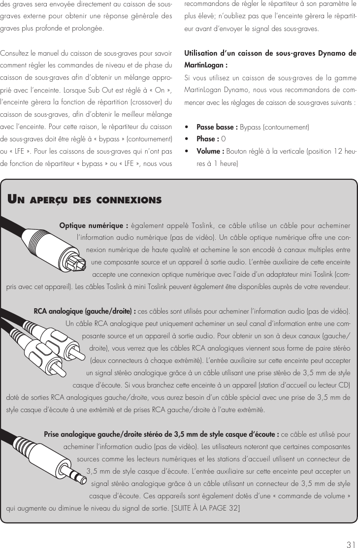 31des graves sera envoyée directement au caisson de sous-graves externe pour obtenir une réponse générale des graves plus profonde et prolongée.Consultez le manuel du caisson de sous-graves pour savoir comment régler les commandes de niveau et de phase du caisson de sous-graves afin d’obtenir un mélange appro-prié avec l’enceinte. Lorsque Sub Out est réglé à « On », l’enceinte gèrera la fonction de répartition (crossover) du caisson de sous-graves, afin d’obtenir le meilleur mélange avec l’enceinte. Pour cette raison, le répartiteur du caisson de sous-graves doit être réglé à « bypass » (contournement) ou « LFE ». Pour les caissons de sous-graves qui n’ont pas de fonction de répartiteur « bypass » ou « LFE », nous vous recommandons de régler le répartiteur à son paramètre le plus élevé; n’oubliez pas que l’enceinte gèrera le répartit-eur avant d’envoyer le signal des sous-graves.Utilisation d’un caisson de sous-graves Dynamo de MartinLogan : Si vous utilisez un caisson de sous-graves de la gamme MartinLogan Dynamo, nous vous recommandons de com-mencer avec les réglages de caisson de sous-graves suivants :•   Passe basse : Bypass (contournement)•   Phase : 0•   Volume : Bouton réglé à la verticale (position 12 heu-res à 1 heure)Optique numérique : également appelé Toslink, ce câble utilise un câble pour acheminer l’information audio numérique (pas de vidéo). Un câble optique numérique offre une con-nexion numérique de haute qualité et achemine le son encodé à canaux multiples entre une composante source et un appareil à sortie audio. L’entrée auxiliaire de cette enceinte accepte une connexion optique numérique avec l’aide d’un adaptateur mini Toslink (com-pris avec cet appareil). Les câbles Toslink à mini Toslink peuvent également être disponibles auprès de votre revendeur.RCA analogique (gauche/droite) : ces câbles sont utilisés pour acheminer l’information audio (pas de vidéo). Un câble RCA analogique peut uniquement acheminer un seul canal d’information entre une com-posante source et un appareil à sortie audio. Pour obtenir un son à deux canaux (gauche/droite), vous verrez que les câbles RCA analogiques viennent sous forme de paire stéréo (deux connecteurs à chaque extrémité). L’entrée auxiliaire sur cette enceinte peut accepter un signal stéréo analogique grâce à un câble utilisant une prise stéréo de 3,5 mm de style casque d’écoute. Si vous branchez cette enceinte à un appareil (station d’accueil ou lecteur CD) doté de sorties RCA analogiques gauche/droite, vous aurez besoin d’un câble spécial avec une prise de 3,5 mm de style casque d’écoute à une extrémité et de prises RCA gauche/droite à l’autre extrémité.Prise analogique gauche/droite stéréo de 3,5 mm de style casque d’écoute : ce câble est utilisé pour acheminer l’information audio (pas de vidéo). Les utilisateurs noteront que certaines composantes sources comme les lecteurs numériques et les stations d’accueil utilisent un connecteur de 3,5 mm de style casque d’écoute. L’entrée auxiliaire sur cette enceinte peut accepter un signal stéréo analogique grâce à un câble utilisant un connecteur de 3,5 mm de style casque d’écoute. Ces appareils sont également dotés d’une « commande de volume » qui augmente ou diminue le niveau du signal de sortie. [SUITE À LA PAGE 32]un aPerçu des connexIons
