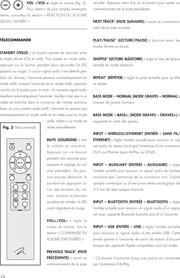 34VOL –/VOL +: règle le volume (fig. 2). Pour obtenir de plus amples renseigne-ments, consultez la section « RÉACTION DU VOLUME SELON L’ENTRÉE ».TÉLÉCOMMANDESTANDBY (VEILLE) : ce bouton permet de basculer entre le mode allumé (On) et veille. Pour passer en mode veille, appuyez sur le bouton pendant deux secondes (la DEL passera au rouge). Si aucun signal audio n’est détecté pen-dant dix minutes, l’enceinte passera automatiquement en mode veille. Lorsque l’enceinte est en mode veille, appuyez une fois sur le bouton pour en sortir. Un nouveau signal audio réveillera automatiquement l’enceinte. Veuillez noter que si un câble est branché dans la connexion de l’entrée auxiliaire (avec ou sans contenu audio actif), l’enceinte ne passera pas automatiquement en mode veille et ne restera pas en mode veille, même si ce mode est activé manuellement.MUTE (SOURDINE) : met le volume en sourdine. Appuyez sur ce bouton pendant une seconde pour restaurer le réglage du vol-ume précédent. De plus, vous pouvez désactiver la sourdine en appuyant sur l’un des boutons du vol-ume. Lorsque la fonction sourdine est activée, la DEL avant clignotera en rouge.VOL+/VOL– : règle le niveau du volume. Voir la section « COMMANDE DU VOLUME (PAR ENTRÉE) ».PREVIOUS TRACK† (PISTE PRÉCÉDENTE) : saute au commencement de la piste actuelle. Appuyez deux fois sur le bouton pour sauter au commencement de la piste précédente.NEXT TRACK† (PISTE SUIVANTE) : saute au commence-ment de la piste suivante.PLAY/PAUSE† (LECTURE/PAUSE) : bascule entre les modes lecture ou pause.SHUFFLE† (LECTURE ALÉATOIRE) : règle la liste de lecture actuelle en mode aléatoire.REPEAT† (RÉPÉTER) : règle la piste actuelle pour qu’elle se répète.BASS MODE – NORMAL (MODE GRAVES – NORMAL) : niveaux de graves normaux.BASS MODE – BASS+: (MODE GRAVES – GRAVES+:) : augmente la sortie des graves.INPUT – WIRELESS/ETHERNET (ENTRÉE – SANS FIL/ETHERNET) : règle l’entrée actuelle pour recevoir un sig-nal audio du réseau local par l’entremise d’une connexion Wi-Fi ou Ethernet (avec AirPlay ou DLNA).INPUT – AUXILIARY (ENTRÉE – AUXILIAIRE) : règle l’entrée actuelle pour recevoir un signal audio de l’entrée auxiliaire par l’entremise de la connexion mini Toslink optique numérique ou d’une prise stéréo analogique de 3,5 mm de style casque d’écoute.INPUT – BLUETOOTH (ENTRÉE – BLUETOOTH) : règle l’entrée actuelle pour recevoir un signal audio d’un appa-reil avec capacité Bluetooth branché sans fil à l’enceinte.INPUT – USB (ENTRÉE – USB) : règle l’entrée actuelle pour recevoir un signal audio d’une entrée USB. Cette entrée permet à l’enceinte de servir de station d’accueil lorsque des appareils Apple compatibles sont raccordés.† Ce bouton fonctionne lorsqu’une source est connectée par l’entremise d’AirPlay.Fig. 3 Télécommande