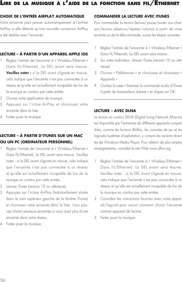 36CHOIX DE L’ENTRÉE AIRPLAY AUTOMATIQUE Votre enceinte peut passer automatiquement à l’entrée AirPlay si elle détecte qu’une nouvelle connexion AirPlay a été établie avec l’enceinte.LECTURE – À PARTIR D’UN APPAREIL APPLE iOS1  Réglez l’entrée de l’enceinte à « Wireless/Ethernet » (Sans fil/Ethernet). La DEL avant sera mauve. Veuillez noter : si la DEL avant clignote en mauve, cela indique que l’enceinte n’est pas connectée à un réseau et qu’elle est actuellement incapable de lire de la musique en continu par cette entrée.2   Ouvrez votre application de musique.3   Appuyez sur l’icône AirPlay et choisissez votre enceinte dans la liste.4   Faites jouer la musique.LECTURE – À PARTIR D’ITUNES SUR UN MAC OU UN PC (ORDINATEUR PERSONNEL)1  Réglez l’entrée de l’enceinte à « Wireless/Ethernet » (Sans fil/Ethernet). La DEL avant sera mauve. Veuillez noter : si la DEL avant clignote en mauve, cela indique que l’enceinte n’est pas connectée à un réseau et qu’elle est actuellement incapable de lire de la musique en continu par cette entrée.2   Lancez iTunes (version 10 ou ultérieure).3   Appuyez sur l’icône AirPlay (habituellement située dans le coin supérieur gauche de la fenêtre iTunes) et choisissez votre enceinte dans la liste. Vous pou-vez choisir plusieurs enceintes si vous avez plus d’une enceinte dans votre réseau.4   Faites jouer la musique.COMMANDER LA LECTURE AVEC ITUNESPour commander la lecture (lecture/pause/sauter une chan-son/lecture aléatoire/répéter/volume) à partir de votre enceinte ou de la télécommande, suivez les étapes suivantes : 1   Réglez l’entrée de l’enceinte à « Wireless/Ethernet » (Sans fil/Ethernet). La DEL avant sera mauve. 2   Sur votre ordinateur, lancez iTunes (version 10 ou ulté-rieure).3   Ouvrez « Préférences » et choisissez et choisissez « Appareils »4  Cochez la case « Autoriser la commande audio d’iTunes à partir de haut-parleurs distants » et cliquez sur OK.LECTURE – AVEC DLNALa lecture en continu DLNA (Digital Living Network Alliance) est disponible par l’entremise de différents appareils compat-ibles, comme les lecteurs BluRay, les consoles de jeu et les logiciels/systèmes d’exploitation, y compris les versions récen-tes de Windows Media Player. Pour obtenir de plus amples renseignements, consultez le site Web www.dlna.org.1   Réglez l’entrée de l’enceinte à « Wireless/Ethernet » (Sans fil/Ethernet). La DEL avant sera mauve. Veuillez noter : si la DEL avant clignote en mauve, cela indique que l’enceinte n’est pas connectée à un réseau et qu’elle est actuellement incapable de lire de la musique en continu par cette entrée.2   Consultez les instructions fournies avec votre appar-eil/logiciel pour savoir comment choisir l’enceinte comme appareil de lecture.3   Faites jouer la musique.lIre de la musIque à l’aIde de la fonctIon sans fIl/ethernet