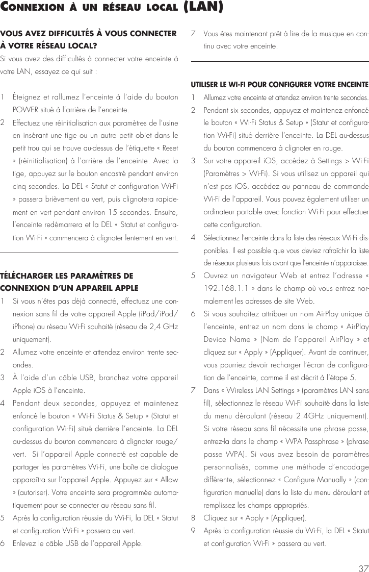 37connexIon à un réseau local (lan)VOUS AVEZ DIFFICULTÉS À VOUS CONNECTER À VOTRE RÉSEAU LOCAL?Si vous avez des difficultés à connecter votre enceinte à votre LAN, essayez ce qui suit : 1   Éteignez et rallumez l’enceinte à l’aide du bouton POWER situé à l’arrière de l’enceinte.2  Effectuez une réinitialisation aux paramètres de l’usine en insérant une tige ou un autre petit objet dans le petit trou qui se trouve au-dessus de l’étiquette « Reset » (réinitialisation) à l’arrière de l’enceinte. Avec la tige, appuyez sur le bouton encastré pendant environ cinq secondes. La DEL « Statut et configuration Wi-Fi » passera brièvement au vert, puis clignotera rapide-ment en vert pendant environ 15 secondes. Ensuite, l’enceinte redémarrera et la DEL « Statut et configura-tion Wi-Fi » commencera à clignoter lentement en vert.TÉLÉCHARGER LES PARAMÈTRES DE CONNEXION D’UN APPAREIL APPLE1   Si vous n’êtes pas déjà connecté, effectuez une con-nexion sans fil de votre appareil Apple (iPad/iPod/iPhone) au réseau Wi-Fi souhaité (réseau de 2,4 GHz uniquement).2   Allumez votre enceinte et attendez environ trente sec-ondes.3   À l’aide d’un câble USB, branchez votre appareil Apple iOS à l’enceinte.4   Pendant deux secondes, appuyez et maintenez enfoncé le bouton « Wi-Fi Status &amp; Setup » (Statut et configuration Wi-Fi) situé derrière l’enceinte. La DEL au-dessus du bouton commencera à clignoter rouge/vert.  Si l’appareil Apple connecté est capable de partager les paramètres Wi-Fi, une boîte de dialogue apparaîtra sur l’appareil Apple. Appuyez sur « Allow » (autoriser). Votre enceinte sera programmée automa-tiquement pour se connecter au réseau sans fil.5   Après la configuration réussie du Wi-Fi, la DEL « Statut et configuration Wi-Fi » passera au vert.6   Enlevez le câble USB de l’appareil Apple.7   Vous êtes maintenant prêt à lire de la musique en con-tinu avec votre enceinte. UTILISER LE WI-FI POUR CONFIGURER VOTRE ENCEINTE1  Allumez votre enceinte et attendez environ trente secondes.2   Pendant six secondes, appuyez et maintenez enfoncé le bouton « Wi-Fi Status &amp; Setup » (Statut et configura-tion Wi-Fi) situé derrière l’enceinte. La DEL au-dessus du bouton commencera à clignoter en rouge. 3   Sur votre appareil iOS, accédez à Settings &gt; Wi-Fi (Paramètres &gt; Wi-Fi). Si vous utilisez un appareil qui n’est pas iOS, accédez au panneau de commande Wi-Fi de l’appareil. Vous pouvez également utiliser un ordinateur portable avec fonction Wi-Fi pour effectuer cette configuration.4  Sélectionnez l’enceinte dans la liste des réseaux Wi-Fi dis-ponibles. Il est possible que vous deviez rafraîchir la liste de réseaux plusieurs fois avant que l’enceinte n’apparaisse. 5   Ouvrez un navigateur Web et entrez l’adresse « 192.168.1.1 » dans le champ où vous entrez nor-malement les adresses de site Web.6   Si vous souhaitez attribuer un nom AirPlay unique à l’enceinte, entrez un nom dans le champ « AirPlay Device Name » (Nom de l’appareil AirPlay » et cliquez sur « Apply » (Appliquer). Avant de continuer, vous pourriez devoir recharger l’écran de configura-tion de l’enceinte, comme il est décrit à l’étape 5.7   Dans « Wireless LAN Settings » (paramètres LAN sans fil), sélectionnez le réseau Wi-Fi souhaité dans la liste du menu déroulant (réseau 2.4GHz uniquement). Si votre réseau sans fil nécessite une phrase passe, entrez-la dans le champ « WPA Passphrase » (phrase passe WPA). Si vous avez besoin de paramètres personnalisés, comme une méthode d’encodage différente, sélectionnez « Configure Manually » (con-figuration manuelle) dans la liste du menu déroulant et remplissez les champs appropriés.8   Cliquez sur « Apply » (Appliquer).9   Après la configuration réussie du Wi-Fi, la DEL « Statut et configuration Wi-Fi » passera au vert.