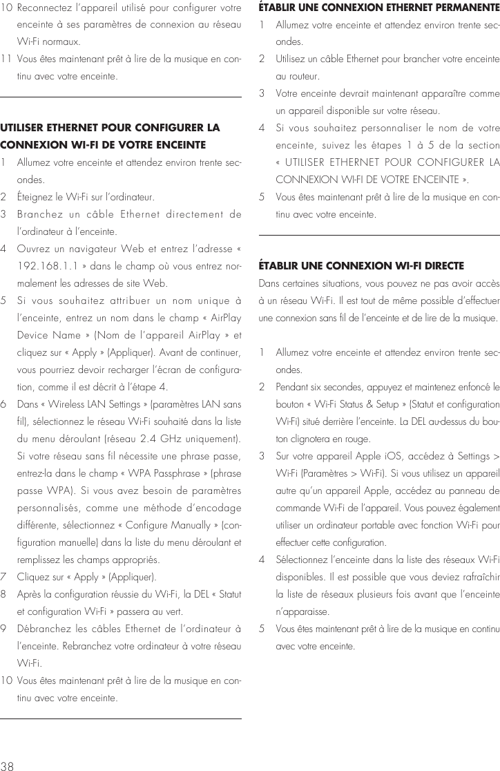 3810 Reconnectez l’appareil utilisé pour configurer votre enceinte à ses paramètres de connexion au réseau Wi-Fi normaux.11  Vous êtes maintenant prêt à lire de la musique en con-tinu avec votre enceinte. UTILISER ETHERNET POUR CONFIGURER LA CONNEXION WI-FI DE VOTRE ENCEINTE1   Allumez votre enceinte et attendez environ trente sec-ondes.2   Éteignez le Wi-Fi sur l’ordinateur.3   Branchez un câble Ethernet directement de l’ordinateur à l’enceinte.4   Ouvrez un navigateur Web et entrez l’adresse « 192.168.1.1 » dans le champ où vous entrez nor-malement les adresses de site Web.5   Si vous souhaitez attribuer un nom unique à l’enceinte, entrez un nom dans le champ « AirPlay Device Name » (Nom de l’appareil AirPlay » et cliquez sur « Apply » (Appliquer). Avant de continuer, vous pourriez devoir recharger l’écran de configura-tion, comme il est décrit à l’étape 4.6   Dans « Wireless LAN Settings » (paramètres LAN sans fil), sélectionnez le réseau Wi-Fi souhaité dans la liste du menu déroulant (réseau 2.4 GHz uniquement). Si votre réseau sans fil nécessite une phrase passe, entrez-la dans le champ « WPA Passphrase » (phrase passe WPA). Si vous avez besoin de paramètres personnalisés, comme une méthode d’encodage différente, sélectionnez « Configure Manually » (con-figuration manuelle) dans la liste du menu déroulant et remplissez les champs appropriés.7   Cliquez sur « Apply » (Appliquer).8   Après la configuration réussie du Wi-Fi, la DEL « Statut et configuration Wi-Fi » passera au vert.9   Débranchez les câbles Ethernet de l’ordinateur à l’enceinte. Rebranchez votre ordinateur à votre réseau Wi-Fi.10  Vous êtes maintenant prêt à lire de la musique en con-tinu avec votre enceinte. ÉTABLIR UNE CONNEXION ETHERNET PERMANENTE1   Allumez votre enceinte et attendez environ trente sec-ondes.2   Utilisez un câble Ethernet pour brancher votre enceinte au routeur.3   Votre enceinte devrait maintenant apparaître comme un appareil disponible sur votre réseau. 4   Si vous souhaitez personnaliser le nom de votre enceinte, suivez les étapes 1 à 5 de la section « UTILISER ETHERNET POUR CONFIGURER LA CONNEXION WI-FI DE VOTRE ENCEINTE ».5   Vous êtes maintenant prêt à lire de la musique en con-tinu avec votre enceinte. ÉTABLIR UNE CONNEXION WI-FI DIRECTEDans certaines situations, vous pouvez ne pas avoir accès à un réseau Wi-Fi. Il est tout de même possible d’effectuer une connexion sans fil de l’enceinte et de lire de la musique.1   Allumez votre enceinte et attendez environ trente sec-ondes.2   Pendant six secondes, appuyez et maintenez enfoncé le bouton « Wi-Fi Status &amp; Setup » (Statut et configuration Wi-Fi) situé derrière l’enceinte. La DEL au-dessus du bou-ton clignotera en rouge. 3   Sur votre appareil Apple iOS, accédez à Settings &gt; Wi-Fi (Paramètres &gt; Wi-Fi). Si vous utilisez un appareil autre qu’un appareil Apple, accédez au panneau de commande Wi-Fi de l’appareil. Vous pouvez également utiliser un ordinateur portable avec fonction Wi-Fi pour effectuer cette configuration.4   Sélectionnez l’enceinte dans la liste des réseaux Wi-Fi disponibles. Il est possible que vous deviez rafraîchir la liste de réseaux plusieurs fois avant que l’enceinte n’apparaisse. 5   Vous êtes maintenant prêt à lire de la musique en continu avec votre enceinte.