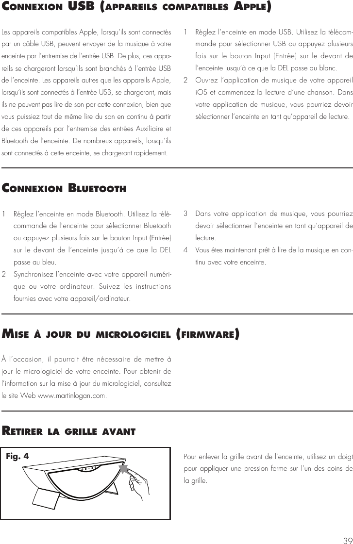 391   Réglez l’enceinte en mode Bluetooth. Utilisez la télé-commande de l’enceinte pour sélectionner Bluetooth ou appuyez plusieurs fois sur le bouton Input (Entrée) sur le devant de l’enceinte jusqu’à ce que la DEL passe au bleu.2   Synchronisez l’enceinte avec votre appareil numéri-que ou votre ordinateur. Suivez les instructions fournies avec votre appareil/ordinateur.3   Dans votre application de musique, vous pourriez devoir sélectionner l’enceinte en tant qu’appareil de lecture.4   Vous êtes maintenant prêt à lire de la musique en con-tinu avec votre enceinte. Les appareils compatibles Apple, lorsqu’ils sont connectés par un câble USB, peuvent envoyer de la musique à votre enceinte par l’entremise de l’entrée USB. De plus, ces appa-reils se chargeront lorsqu’ils sont branchés à l’entrée USB de l’enceinte. Les appareils autres que les appareils Apple, lorsqu’ils sont connectés à l’entrée USB, se chargeront, mais ils ne peuvent pas lire de son par cette connexion, bien que vous puissiez tout de même lire du son en continu à partir de ces appareils par l’entremise des entrées Auxiliaire et Bluetooth de l’enceinte. De nombreux appareils, lorsqu’ils sont connectés à cette enceinte, se chargeront rapidement.1   Réglez l’enceinte en mode USB. Utilisez la télécom-mande pour sélectionner USB ou appuyez plusieurs fois sur le bouton Input (Entrée) sur le devant de l’enceinte jusqu’à ce que la DEL passe au blanc.2   Ouvrez l’application de musique de votre appareil iOS et commencez la lecture d’une chanson. Dans votre application de musique, vous pourriez devoir sélectionner l’enceinte en tant qu’appareil de lecture.À l’occasion, il pourrait être nécessaire de mettre à jour le micrologiciel de votre enceinte. Pour obtenir de l’information sur la mise à jour du micrologiciel, consultez le site Web www.martinlogan.com.connexIon BluetoothconnexIon usB (aPPareIls comPatIBles aPPle)mIse à jour du mIcrologIcIel (fIrmware)Pour enlever la grille avant de l’enceinte, utilisez un doigt pour appliquer une pression ferme sur l’un des coins de la grille.retIrer la grIlle avantFig. 4