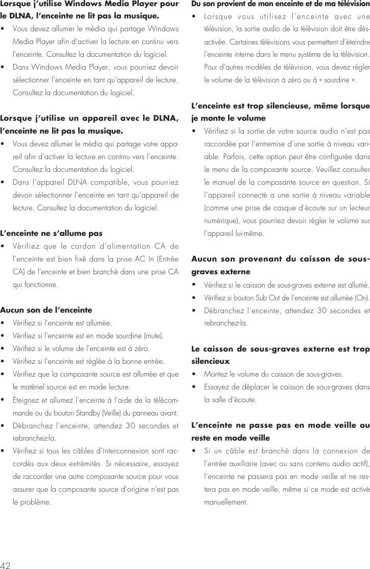 42Lorsque j’utilise Windows Media Player pour le DLNA, l’enceinte ne lit pas la musique.•  Vous devez allumer le média qui partage Windows Media Player afin d’activer la lecture en continu vers l’enceinte. Consultez la documentation du logiciel.•  Dans Windows Media Player, vous pourriez devoir sélectionner l’enceinte en tant qu’appareil de lecture. Consultez la documentation du logiciel.Lorsque j’utilise un appareil avec le DLNA, l’enceinte ne lit pas la musique.•  Vous devez allumer le média qui partage votre appa-reil afin d’activer la lecture en continu vers l’enceinte. Consultez la documentation du logiciel.•  Dans l’appareil DLNA compatible, vous pourriez devoir sélectionner l’enceinte en tant qu’appareil de lecture. Consultez la documentation du logiciel.L’enceinte ne s’allume pas•  Vérifiez que le cordon d’alimentation CA de l’enceinte est bien fixé dans la prise AC In (Entrée CA) de l’enceinte et bien branché dans une prise CA qui fonctionne.Aucun son de l’enceinte•  Vérifiez si l’enceinte est allumée.•  Vérifiez si l’enceinte est en mode sourdine (mute).•  Vérifiez si le volume de l’enceinte est à zéro.•  Vérifiez si l’enceinte est réglée à la bonne entrée.•  Vérifiez que la composante source est allumée et que le matériel source est en mode lecture.• Éteignez et allumez l’enceinte à l’aide de la télécom-mande ou du bouton Standby (Veille) du panneau avant.•  Débranchez l’enceinte, attendez 30 secondes et rebranchez-la.•  Vérifiez si tous les câbles d’interconnexion sont rac-cordés aux deux extrémités. Si nécessaire, essayez de raccorder une autre composante source pour vous assurer que la composante source d’origine n’est pas le problème.Du son provient de mon enceinte et de ma télévision•  Lorsque vous utilisez l’enceinte avec une télévision, la sortie audio de la télévision doit être dés-activée. Certaines télévisions vous permettent d’éteindre l’enceinte interne dans le menu système de la télévision. Pour d’autres modèles de télévision, vous devez régler le volume de la télévision à zéro ou à « sourdine ».L’enceinte est trop silencieuse, même lorsque je monte le volume•  Vérifiez si la sortie de votre source audio n’est pas raccordée par l’entremise d’une sortie à niveau vari-able. Parfois, cette option peut être configurée dans le menu de la composante source. Veuillez consulter le manuel de la composante source en question. Si l’appareil connecté a une sortie à niveau variable (comme une prise de casque d’écoute sur un lecteur numérique), vous pourriez devoir régler le volume sur l’appareil lui-même.Aucun son provenant du caisson de sous-graves externe• Vérifiez si le caisson de sous-graves externe est allumé.• Vérifiez si bouton Sub Out de l’enceinte est allumée (On).•  Débranchez l’enceinte, attendez 30 secondes et rebranchez-la.Le caisson de sous-graves externe est trop silencieux•  Montez le volume du caisson de sous-graves.•  Essayez de déplacer le caisson de sous-graves dans la salle d’écoute.L’enceinte ne passe pas en mode veille ou reste en mode veille•  Si un câble est branché dans la connexion de l’entrée auxiliaire (avec ou sans contenu audio actif), l’enceinte ne passera pas en mode veille et ne res-tera pas en mode veille, même si ce mode est activé manuellement.