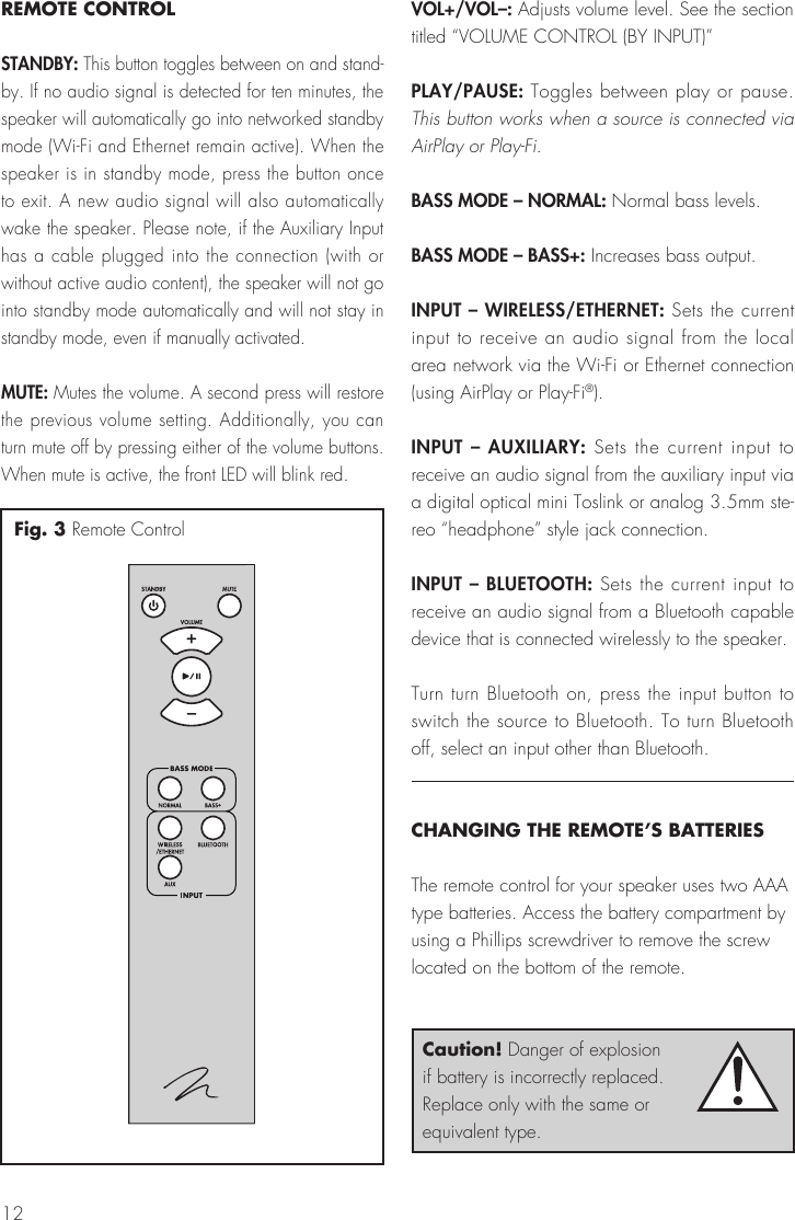 12REMOTE CONTROLSTANDBY: This button toggles between on and stand-by. If no audio signal is detected for ten minutes, the speaker will automatically go into networked standby mode (Wi-Fi and Ethernet remain active). When the speaker is in standby mode, press the button once to exit. A new audio signal will also automatically wake the speaker. Please note, if the Auxiliary Input has a cable plugged into the connection (with or without active audio content), the speaker will not go into standby mode automatically and will not stay in standby mode, even if manually activated.MUTE: Mutes the volume. A second press will restore the previous volume setting. Additionally, you can turn mute off by pressing either of the volume buttons. When mute is active, the front LED will blink red.VOL+/VOL–: Adjusts volume level. See the section titled “VOLUME CONTROL (BY INPUT)”PLAY/PAUSE: Toggles between play or pause. This button works when a source is connected via AirPlay or Play-Fi.BASS MODE – NORMAL: Normal bass levels.BASS MODE – BASS+: Increases bass output.INPUT – WIRELESS/ETHERNET: Sets the current input to receive an audio signal from the local area network via the Wi-Fi or Ethernet connection (using AirPlay or Play-Fi®).INPUT – AUXILIARY: Sets the current input to receive an audio signal from the auxiliary input via a digital optical mini Toslink or analog 3.5mm ste-reo “headphone” style jack connection. INPUT – BLUETOOTH: Sets the current input to receive an audio signal from a Bluetooth capable device that is connected wirelessly to the speaker.Turn turn Bluetooth on, press the input button to switch the source to Bluetooth. To turn Bluetooth off, select an input other than Bluetooth.CHANGING THE REMOTE’S BATTERIESThe remote control for your speaker uses two AAA type batteries. Access the battery compartment by using a Phillips screwdriver to remove the screw located on the bottom of the remote.Fig. 3 Remote ControlCaution! Danger of explosion if battery is incorrectly replaced. Replace only with the same or equivalent type.