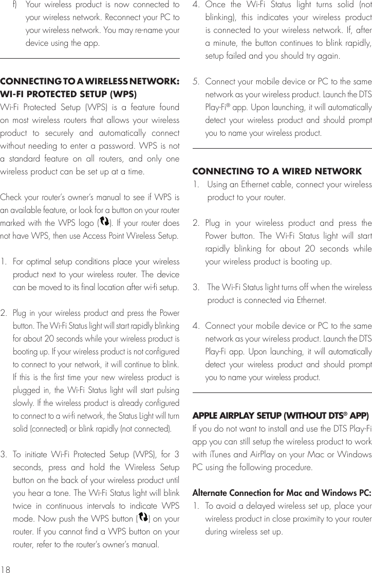 18f) Your wireless product is now connected to your wireless network. Reconnect your PC to your wireless network. You may re-name your device using the app.CONNECTING TO A WIRELESS NETWORK: WI-FI PROTECTED SETUP (WPS)Wi-Fi Protected Setup (WPS) is a feature found on most wireless routers that allows your wireless product to securely and automatically connect without needing to enter a password. WPS is not a standard feature on all routers, and only one wireless product can be set up at a time.Check your router’s owner’s manual to see if WPS is an available feature, or look for a button on your router marked with the WPS logo ( ). If your router does not have WPS, then use Access Point Wireless Setup.1.  For optimal setup conditions place your wireless product next to your wireless router. The device can be moved to its final location after wi-fi setup. 2. Plug in your wireless product and press the Power button. The Wi-Fi Status light will start rapidly blinking for about 20 seconds while your wireless product is booting up. If your wireless product is not configured to connect to your network, it will continue to blink. If this is the first time your new wireless product is plugged in, the Wi-Fi Status light will start pulsing slowly. If the wireless product is already configured to connect to a wi-fi network, the Status Light will turn solid (connected) or blink rapidly (not connected).3. To initiate Wi-Fi Protected Setup (WPS), for 3 seconds, press and hold the Wireless Setup button on the back of your wireless product until you hear a tone. The Wi-Fi Status light will blink twice in continuous intervals to indicate WPS mode. Now push the WPS button ( ) on your router. If you cannot find a WPS button on your router, refer to the router’s owner’s manual.4. Once the Wi-Fi Status light turns solid (not blinking), this indicates your wireless product is connected to your wireless network. If, after a minute, the button continues to blink rapidly, setup failed and you should try again.5.  Connect your mobile device or PC to the same network as your wireless product. Launch the DTS Play-Fi® app. Upon launching, it will automatically detect your wireless product and should prompt you to name your wireless product. CONNECTING TO A WIRED NETWORK1.  Using an Ethernet cable, connect your wireless product to your router.2. Plug in your wireless product and press the Power button. The Wi-Fi Status light will start rapidly blinking for about 20 seconds while your wireless product is booting up.3. The Wi-Fi Status light turns off when the wireless product is connected via Ethernet. 4.  Connect your mobile device or PC to the same network as your wireless product. Launch the DTS Play-Fi app. Upon launching, it will automatically detect your wireless product and should prompt you to name your wireless product.APPLE AIRPLAY SETUP (WITHOUT DTS® APP)If you do not want to install and use the DTS Play-Fi app you can still setup the wireless product to work with iTunes and AirPlay on your Mac or Windows PC using the following procedure.Alternate Connection for Mac and Windows PC:1. To avoid a delayed wireless set up, place your wireless product in close proximity to your router during wireless set up.