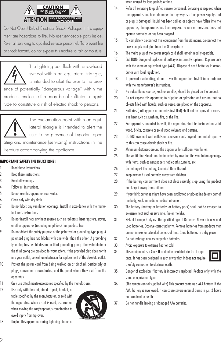 2IMPORTANT SAFETY INSTRUCTIONS!1  Read these instructions.2  Keep these instructions.3  Heed all warnings.4  Follow all instructions.5  Do not use this apparatus near water.6  Clean only with dry cloth.7  Do not block any ventilation openings. Install in accordance with the manu-facturer’s instructions.8  Do not install near any heat sources such as radiators, heat registers, stoves, or other apparatus (including amplifiers) that produce heat. 9  Do not defeat the safety purpose of the polarized or grounding-type plug. A polarized plug has two blades with one wider than the other. A grounding type plug has two blades and a third grounding prong. The wide blade or the third prong are provided for your safety. If the provided plug does not fit into your outlet, consult an electrician for replacement of the obsolete outlet. 10  Protect the power cord from being walked on or pinched, particularly at plugs, convenience receptacles, and the point where they exit from the apparatus.11  Only use attachments/accessories specified by the manufacturer.12  Use only with the cart, stand, tripod, bracket, or table specified by the manufacturer, or sold with the apparatus. When a cart is used, use caution when moving the cart/apparatus combination to avoid injury from tip-over.13.  Unplug this apparatus during lightning storms or when unused for long periods of time. 14.  Refer all servicing to qualified service personnel. Servicing is required when the apparatus has been damaged in any way, such as power-supply cord or plug is damaged, liquid has been spilled or objects have fallen into the apparatus, the apparatus has been exposed to rain or moisture, does not operate normally, or has been dropped. 15.  To completely disconnect this equipment from the AC mains, disconnect the power supply cord plug from the AC receptacle. 16.  The mains plug of the power supply cord shall remain readily operable. 17  CAUTION: Danger of explosion if battery is incorrectly replaced. Replace only with the same or equivalent type (AAA). Dispose of dead batteries in accor-dance with local regulation.18.  To prevent overheating, do not cover the apparatus. Install in accordance with the manufacturer’s instructions.19.  No naked flame sources, such as candles, should be placed on the product.20.  Do not expose this apparatus to dripping or splashing and ensure that no objects filled with liquids, such as vases, are placed on the apparatus.21.  Batteries (battery pack or batteries installed) shall not be exposed to exces-sive heat such as sunshine, fire, or the like.22.   For apparatus mounted to wall, the apparatus shall be installed on solid wood, bricks, concrete or solid wood columns and battens.23.  DO NOT overload wall outlets or extension cords beyond their rated capacity as this can cause electric shock or fire.24.  Minimum distances around the apparatus for sufficient ventilation.25.  The ventilation should not be impeded by covering the ventilation openings with items, such as newspapers, tablecloths,curtains, etc.26.  Do not ingest the battery, Chemical Burn Hazard.27.  Keep new and used batteries away from children.28.  If the battery compartment does not close securely, stop using the product and keep it away from children.29.  If you think batteries might have been swallowed or placed inside any part of the body, seek immediate medical attention.30.  The battery (battery or batteries or battery pack) shall not be exposed to excessive heat such as sunshine, fire or the like.31.  Risk of leakage. Only use the specified type of Batteries. Never mix new and used batteries. Observe correct polarity. Remove batteries from products that are not in use for extended periods of time. Store batteries in a dry place.32.  Do not recharge non-rechargeable batteries.33.  Avoid exposure to extreme heat or cold.34.  This equipment is a Class II or double insulated electrical appli-ance. It has been designed in such a way that it does not require a safety connection to electrical earth.35.  Danger of explosion if battery is incorrectly replaced. Replace only with the same or equivalent type.36.  (The remote control supplied with) This product contains a AAA battery. If the AAA  battery is swallowed, it can cause severe internal burns in just 2 hours and can lead to death.37.  Do not handle leaking or damaged AAA batteries.The lightning bolt flash with arrowhead symbol within an equilateral triangle, is intended to alert the user to the pres-ence of potentially “dangerous voltage” within the product’s enclosure that may be of sufficient magni-tude to constitute a risk of electric shock to persons.The exclamation point within an equi-lateral triangle is intended to alert the user to the presence of important oper-ating and maintenance (servicing) instructions in the literature accompanying the appliance.Do Not Open! Risk of Electrical Shock. Voltages in this equip-ment are hazardous to life. No user-serviceable parts inside. Refer all servicing to qualified service personnel. To prevent fire or shock hazard, do not expose this module to rain or moisture.