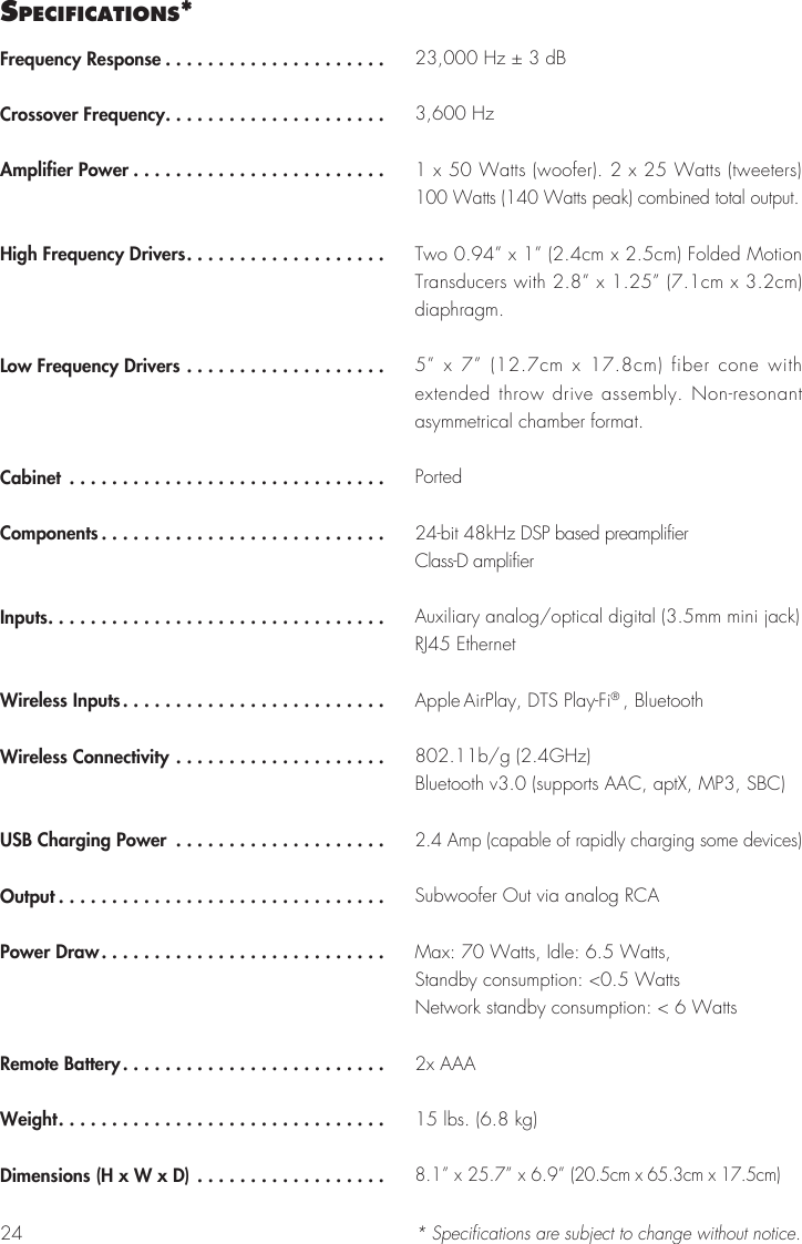24Frequency Response .....................Crossover Frequency.....................Amplifier Power ........................High Frequency Drivers...................Low Frequency Drivers ...................Cabinet ..............................Components...........................Inputs................................Wireless Inputs.........................Wireless Connectivity ....................USB Charging Power ....................Output ...............................Power Draw...........................Remote Battery.........................Weight...............................Dimensions (H x W x D) ..................23,000 Hz ± 3 dB3,600 Hz1 x 50 Watts (woofer). 2 x 25 Watts (tweeters) 100 Watts (140 Watts peak) combined total output.Two 0.94” x 1” (2.4cm x 2.5cm) Folded Motion Transducers with 2.8” x 1.25” (7.1cm x 3.2cm) diaphragm. 5” x 7” (12.7cm x 17.8cm) fiber cone with extended throw drive assembly. Non-resonant asymmetrical chamber format.Ported24-bit 48kHz DSP based preamplifierClass-D amplifierAuxiliary analog/optical digital (3.5mm mini jack)RJ45 EthernetApple AirPlay, DTS Play-Fi® , Bluetooth802.11b/g (2.4GHz) Bluetooth v3.0 (supports AAC, aptX, MP3, SBC)2.4 Amp (capable of rapidly charging some devices)Subwoofer Out via analog RCA Max: 70 Watts, Idle: 6.5 Watts, Standby consumption: &lt;0.5 WattsNetwork standby consumption: &lt; 6 Watts2x AAA15 lbs. (6.8 kg)8.1” x 25.7” x 6.9” (20.5cm x 65.3cm x 17.5cm)* Specifications are subject to change without notice.sPecIfIcatIons*