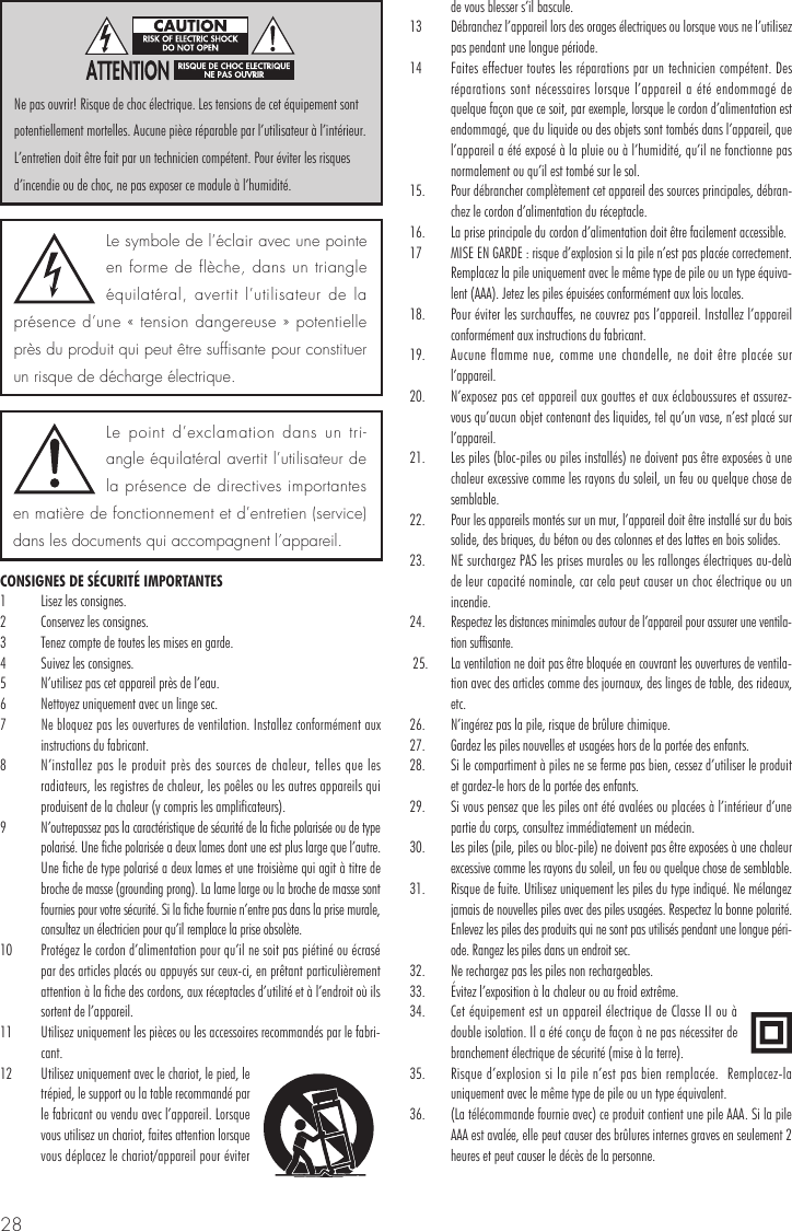 28CONSIGNES DE SÉCURITÉ IMPORTANTES1  Lisez les consignes.2  Conservez les consignes.3  Tenez compte de toutes les mises en garde.4  Suivez les consignes.5  N’utilisez pas cet appareil près de l’eau.6  Nettoyez uniquement avec un linge sec.7 Ne bloquez pas les ouvertures de ventilation. Installez conformément aux instructions du fabricant. 8  N’installez pas le produit près des sources de chaleur, telles que les radiateurs, les registres de chaleur, les poêles ou les autres appareils qui produisent de la chaleur (y compris les amplificateurs). 9  N’outrepassez pas la caractéristique de sécurité de la fiche polarisée ou de type polarisé. Une fiche polarisée a deux lames dont une est plus large que l’autre. Une fiche de type polarisé a deux lames et une troisième qui agit à titre de broche de masse (grounding prong). La lame large ou la broche de masse sont fournies pour votre sécurité. Si la fiche fournie n’entre pas dans la prise murale, consultez un électricien pour qu’il remplace la prise obsolète. 10  Protégez le cordon d’alimentation pour qu’il ne soit pas piétiné ou écrasé par des articles placés ou appuyés sur ceux-ci, en prêtant particulièrement attention à la fiche des cordons, aux réceptacles d’utilité et à l’endroit où ils sortent de l’appareil.11  Utilisez uniquement les pièces ou les accessoires recommandés par le fabri-cant. 12  Utilisez uniquement avec le chariot, le pied, le trépied, le support ou la table recommandé par le fabricant ou vendu avec l’appareil. Lorsque vous utilisez un chariot, faites attention lorsque vous déplacez le chariot/appareil pour éviter de vous blesser s’il bascule. 13  Débranchez l’appareil lors des orages électriques ou lorsque vous ne l’utilisez pas pendant une longue période. 14  Faites effectuer toutes les réparations par un technicien compétent. Des réparations sont nécessaires lorsque l’appareil a été endommagé de quelque façon que ce soit, par exemple, lorsque le cordon d’alimentation est endommagé, que du liquide ou des objets sont tombés dans l’appareil, que l’appareil a été exposé à la pluie ou à l’humidité, qu’il ne fonctionne pas normalement ou qu’il est tombé sur le sol.15.  Pour débrancher complètement cet appareil des sources principales, débran-chez le cordon d’alimentation du réceptacle. 16.  La prise principale du cordon d’alimentation doit être facilement accessible.17  MISE EN GARDE : risque d’explosion si la pile n’est pas placée correctement. Remplacez la pile uniquement avec le même type de pile ou un type équiva-lent (AAA). Jetez les piles épuisées conformément aux lois locales.18.  Pour éviter les surchauffes, ne couvrez pas l’appareil. Installez l’appareil conformément aux instructions du fabricant.19.  Aucune flamme nue, comme une chandelle, ne doit être placée sur l’appareil.20.  N’exposez pas cet appareil aux gouttes et aux éclaboussures et assurez-vous qu’aucun objet contenant des liquides, tel qu’un vase, n’est placé sur l’appareil.21.  Les piles (bloc-piles ou piles installés) ne doivent pas être exposées à une chaleur excessive comme les rayons du soleil, un feu ou quelque chose de semblable. 22.   Pour les appareils montés sur un mur, l’appareil doit être installé sur du bois solide, des briques, du béton ou des colonnes et des lattes en bois solides.23.  NE surchargez PAS les prises murales ou les rallonges électriques au-delà de leur capacité nominale, car cela peut causer un choc électrique ou un incendie. 24. Respectez les distances minimales autour de l’appareil pour assurer une ventila-tion suffisante. 25.   La ventilation ne doit pas être bloquée en couvrant les ouvertures de ventila-tion avec des articles comme des journaux, des linges de table, des rideaux, etc. 26.   N’ingérez pas la pile, risque de brûlure chimique. 27.   Gardez les piles nouvelles et usagées hors de la portée des enfants. 28.   Si le compartiment à piles ne se ferme pas bien, cessez d’utiliser le produit et gardez-le hors de la portée des enfants. 29.   Si vous pensez que les piles ont été avalées ou placées à l’intérieur d’une partie du corps, consultez immédiatement un médecin. 30.   Les piles (pile, piles ou bloc-pile) ne doivent pas être exposées à une chaleur excessive comme les rayons du soleil, un feu ou quelque chose de semblable.  31.   Risque de fuite. Utilisez uniquement les piles du type indiqué. Ne mélangez jamais de nouvelles piles avec des piles usagées. Respectez la bonne polarité. Enlevez les piles des produits qui ne sont pas utilisés pendant une longue péri-ode. Rangez les piles dans un endroit sec. 32.   Ne rechargez pas les piles non rechargeables. 33.   Évitez l’exposition à la chaleur ou au froid extrême. 34.   Cet équipement est un appareil électrique de Classe II ou à double isolation. Il a été conçu de façon à ne pas nécessiter de branchement électrique de sécurité (mise à la terre).35.  Risque d’explosion si la pile n’est pas bien remplacée.  Remplacez-la uniquement avec le même type de pile ou un type équivalent.36.  (La télécommande fournie avec) ce produit contient une pile AAA. Si la pile AAA est avalée, elle peut causer des brûlures internes graves en seulement 2 heures et peut causer le décès de la personne.Le symbole de l’éclair avec une pointe en forme de flèche, dans un triangle équilatéral, avertit l’utilisateur de la présence d’une « tension dangereuse » potentielle près du produit qui peut être suffisante pour constituer un risque de décharge électrique.Le point d’exclamation dans un tri-angle équilatéral avertit l’utilisateur de la présence de directives importantes en matière de fonctionnement et d’entretien (service) dans les documents qui accompagnent l’appareil.Ne pas ouvrir! Risque de choc électrique. Les tensions de cet équipement sont potentiellement mortelles. Aucune pièce réparable par l’utilisateur à l’intérieur. L’entretien doit être fait par un technicien compétent. Pour éviter les risques d’incendie ou de choc, ne pas exposer ce module à l’humidité.