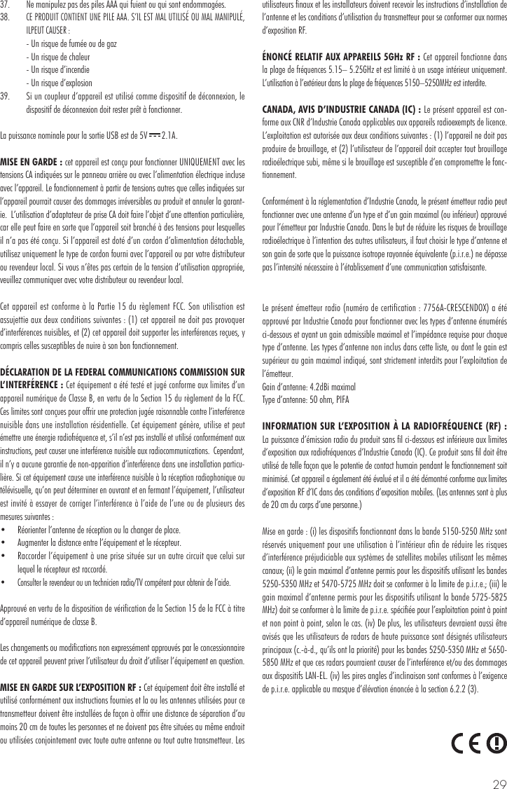 2937.   Ne manipulez pas des piles AAA qui fuient ou qui sont endommagées.38. CE PRODUIT CONTIENT UNE PILE AAA. S’IL EST MAL UTILISÉ OU MAL MANIPULÉ, ILPEUT CAUSER :  - Un risque de fumée ou de gaz  - Un risque de chaleur  - Un risque d’incendie  - Un risque d’explosion39.  Si un coupleur d’appareil est utilisé comme dispositif de déconnexion, le dispositif de déconnexion doit rester prêt à fonctionner. La puissance nominale pour la sortie USB est de 5V   2.1A.MISE EN GARDE : cet appareil est conçu pour fonctionner UNIQUEMENT avec les tensions CA indiquées sur le panneau arrière ou avec l’alimentation électrique incluse avec l’appareil. Le fonctionnement à partir de tensions autres que celles indiquées sur l’appareil pourrait causer des dommages irréversibles au produit et annuler la garant-ie.  L’utilisation d’adaptateur de prise CA doit faire l’objet d’une attention particulière, car elle peut faire en sorte que l’appareil soit branché à des tensions pour lesquelles il n’a pas été conçu. Si l’appareil est doté d’un cordon d’alimentation détachable, utilisez uniquement le type de cordon fourni avec l’appareil ou par votre distributeur ou revendeur local. Si vous n’êtes pas certain de la tension d’utilisation appropriée, veuillez communiquer avec votre distributeur ou revendeur local.Cet appareil est conforme à la Partie 15 du règlement FCC. Son utilisation est assujettie aux deux conditions suivantes : (1) cet appareil ne doit pas provoquer d’interférences nuisibles, et (2) cet appareil doit supporter les interférences reçues, y compris celles susceptibles de nuire à son bon fonctionnement.DÉCLARATION DE LA FEDERAL COMMUNICATIONS COMMISSION SUR L’INTERFÉRENCE : Cet équipement a été testé et jugé conforme aux limites d’un appareil numérique de Classe B, en vertu de la Section 15 du règlement de la FCC.  Ces limites sont conçues pour offrir une protection jugée raisonnable contre l’interférence nuisible dans une installation résidentielle. Cet équipement génère, utilise et peut émettre une énergie radiofréquence et, s’il n’est pas installé et utilisé conformément aux instructions, peut causer une interférence nuisible aux radiocommunications.  Cependant, il n’y a aucune garantie de non-apparition d’interférence dans une installation particu-lière. Si cet équipement cause une interférence nuisible à la réception radiophonique ou télévisuelle, qu’on peut déterminer en ouvrant et en fermant l’équipement, l’utilisateur est invité à essayer de corriger l’interférence à l’aide de l’une ou de plusieurs des mesures suivantes : •  Réorienter l’antenne de réception ou la changer de place. •  Augmenter la distance entre l’équipement et le récepteur. •  Raccorder l’équipement à une prise située sur un autre circuit que celui sur lequel le récepteur est raccordé. •  Consulter le revendeur ou un technicien radio/TV compétent pour obtenir de l’aide.Approuvé en vertu de la disposition de vérification de la Section 15 de la FCC à titre d’appareil numérique de classe B.Les changements ou modifications non expressément approuvés par le concessionnaire de cet appareil peuvent priver l’utilisateur du droit d’utiliser l’équipement en question.MISE EN GARDE SUR L’EXPOSITION RF : Cet équipement doit être installé et utilisé conformément aux instructions fournies et la ou les antennes utilisées pour ce transmetteur doivent être installées de façon à offrir une distance de séparation d’au moins 20 cm de toutes les personnes et ne doivent pas être situées au même endroit ou utilisées conjointement avec toute autre antenne ou tout autre transmetteur. Les utilisateurs finaux et les installateurs doivent recevoir les instructions d’installation de l’antenne et les conditions d’utilisation du transmetteur pour se conformer aux normes d’exposition RF.ÉNONCÉ RELATIF AUX APPAREILS 5GHz RF : Cet appareil fonctionne dans la plage de fréquences 5.15– 5.25GHz et est limité à un usage intérieur uniquement. L’utilisation à l’extérieur dans la plage de fréquences 5150–5250MHz est interdite.CANADA, AVIS D’INDUSTRIE CANADA (IC) : Le présent appareil est con-forme aux CNR d’Industrie Canada applicables aux appareils radioexempts de licence. L’exploitation est autorisée aux deux conditions suivantes : (1) l’appareil ne doit pas produire de brouillage, et (2) l’utilisateur de l’appareil doit accepter tout brouillage radioélectrique subi, même si le brouillage est susceptible d’en compromettre le fonc-tionnement.Conformément à la réglementation d’Industrie Canada, le présent émetteur radio peut fonctionner avec une antenne d’un type et d’un gain maximal (ou inférieur) approuvé pour l’émetteur par Industrie Canada. Dans le but de réduire les risques de brouillage radioélectrique à l’intention des autres utilisateurs, il faut choisir le type d’antenne et son gain de sorte que la puissance isotrope rayonnée équivalente (p.i.r.e.) ne dépasse pas l’intensité nécessaire à l’établissement d’une communication satisfaisante.Le présent émetteur radio (numéro de certification : 7756A-CRESCENDOX) a été approuvé par Industrie Canada pour fonctionner avec les types d’antenne énumérés ci-dessous et ayant un gain admissible maximal et l’impédance requise pour chaque type d’antenne. Les types d’antenne non inclus dans cette liste, ou dont le gain est supérieur au gain maximal indiqué, sont strictement interdits pour l’exploitation de l’émetteur.Gain d’antenne: 4.2dBi maximalType d’antenne: 50 ohm, PIFAINFORMATION SUR L’EXPOSITION À LA RADIOFRÉQUENCE (RF) : La puissance d’émission radio du produit sans fil ci-dessous est inférieure aux limites d’exposition aux radiofréquences d’Industrie Canada (IC). Ce produit sans fil doit être utilisé de telle façon que le potentie de contact humain pendant le fonctionnement soit minimisé. Cet appareil a également été évalué et il a été démontré conforme aux limites d’exposition RF d’IC dans des conditions d’exposition mobiles. (Les antennes sont à plus de 20 cm du corps d’une personne.) Mise en garde : (i) les dispositifs fonctionnant dans la bande 5150-5250 MHz sont réservés uniquement pour une utilisation à l’intérieur afin de réduire les risques d’interférence préjudiciable aux systèmes de satellites mobiles utilisant les mêmes canaux; (ii) le gain maximal d’antenne permis pour les dispositifs utilisant les bandes 5250-5350 MHz et 5470-5725 MHz doit se conformer à la limite de p.i.r.e.; (iii) le gain maximal d’antenne permis pour les dispositifs utilisant la bande 5725-5825 MHz) doit se conformer à la limite de p.i.r.e. spécifiée pour l’exploitation point à point et non point à point, selon le cas. (iv) De plus, les utilisateurs devraient aussi être avisés que les utilisateurs de radars de haute puissance sont désignés utilisateurs principaux (c.-à-d., qu’ils ont la priorité) pour les bandes 5250-5350 MHz et 5650-5850 MHz et que ces radars pourraient causer de l’interférence et/ou des dommages aux dispositifs LAN-EL. (iv) les pires angles d’inclinaison sont conformes à l’exigence de p.i.r.e. applicable au masque d’élévation énoncée à la section 6.2.2 (3).