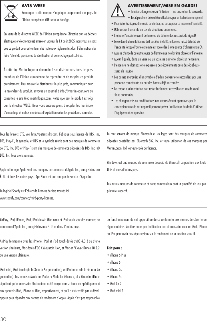 30AVIS WEEERemarque : cette marque s’applique uniquement aux pays de l’Union européenne (UE) et à la Norvège.En vertu de la directive WEEE de l’Union européenne (directive sur les déchets électriques et électroniques) entrée en vigueur le 13 août 2005, nous vous avisons que ce produit pourrait contenir des matériaux réglementés dont l’élimination doit faire l’objet de procédures de réutilisation et de recyclage particulières.À cette fin, Martin Logan a demandé à ses distributeurs dans les pays membres de l’Union européenne de reprendre et de recycler ce produit gratuitement. Pour trouver le distributeur le plus près, communiquez avec le revendeur du produit, envoyez un courriel à info@martinlogan.com ou consultez le site Web martinlogan.com. Notez que seul le produit est régi par la directive WEEE. Nous vous encourageons à recycler les matériaux d’emballage et autres matériaux d’expédition selon les procédures normales.AVERTISSEMENT/MISE EN GARDE!• Tensions dangereuses à l’intérieur – ne pas retirer le couvercle.• Les réparations doivent être effectuées par un technicien compétent. • Pour éviter les risques d’incendie ou de choc, ne pas exposer ce module à l’humidité.• Débrancher l’enceinte en cas de situations anormales.• Éteindre l’enceinte avant de faire ou de défaire des raccords de signal!• Le cordon d’alimentation ne doit pas être installé, enlevé ou laissé détaché de l’enceinte lorsque l’autre extrémité est raccordée à une source d’alimentation CA.• Aucune chandelle ou autre source de flamme nue ne doit être placée sur l’enceinte.• Aucun liquide, dans un verre ou un vase, ne doit être placé sur l’enceinte.• L’enceinte ne doit pas être exposée à des écoulements ou à des éclabous-sures de liquide.• Les bornes marquées d’un symbole d’éclair doivent être raccordées par une personne compétente ou par des bornes déjà raccordées.• Le cordon d’alimentation doit rester facilement accessible en cas de condi-tions anormales.• Les changements ou modifications non expressément approuvés par le concessionnaire de cet appareil peuvent priver l’utilisateur du droit d’utiliser l’équipement en question.AirPlay, iPad, iPhone, iPod, iPod classic, iPod nano et iPod touch sont des marques de commerce d’Apple Inc., enregistrées aux É.-U. et dans d’autres pays.AirPlay fonctionne avec les iPhone, iPad et iPod touch dotés d’iOS 4.3.3 ou d’une version ultérieure, Mac dotés d’OS X Mountain Lion, et Mac et PC avec iTunes 10.2.2 ou une version ultérieure.iPad mini, iPod touch (de la 3e à la 5e génération), et iPod nano (de la 5e à la 7e génération). Les termes « Made for iPod », « Made for iPhone », et « Made for iPad » signifient qu’un accessoire électronique a été conçu pour se brancher spécifiquement aux appareils iPod, iPhone ou iPad, respectivement, et qu’il a été certifié par le dével-oppeur pour répondre aux normes de rendement d’Apple. Apple n’est pas responsable du fonctionnement de cet appareil ou de sa conformité aux normes de sécurité ou réglementaires. Veuillez noter que l’utilisation de cet accessoire avec un iPod, iPhone ou iPad peut avoir des répercussions sur le rendement de la fonction sans fil.Fait pour : • iPhone 6 Plus • iPhone 6 • iPhone 5s • iPhone 5c • iPad Air 2 • iPad mini 3Pour les brevets DTS, voir http://patents.dts.com. Fabriqué sous licence de DTS, Inc.  DTS, Play-Fi, le symbole, et DTS et le symbole réunis sont des marques de commerce de DTS, Inc. DTS et Play-Fi sont des marques de commerce déposées de DTS, Inc. © DTS, Inc. Tous droits réservés. Apple et le logo Apple sont des marques de commerce d’Apple Inc., enregistrées aux É.-U. et dans les autres pays.  App Store est une marque de service d’Apple Inc.Le logiciel Spotify est l’object de licences de tiers trouvés ici: www.spotify.com/connect/third-party-licenses.Le mot servant de marque Bluetooth et les logos sont des marques de commerce déposées possédées par Bluetooth SIG, Inc. et toute utilisation de ces marques par MartinLogan, Ltd. est autorisée par licence.Windows est une marque de commerce déposée de Microsoft Corporation aux États-Unis et dans d’autres pays.Les autres marques de commerce et noms commerciaux sont la propriété de leur pro-priétaire respectif.