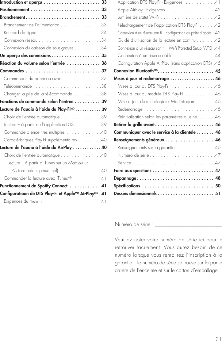 31Introduction et aperçu ......................33Positionnement ........................... 33Branchement ............................. 33  Branchement de l’alimentation ...............33  Raccord de signal .......................34  Connexion réseau .......................34  Connexion du caisson de sous-graves ..........34Un aperçu des connexions ...................35Réaction du volume selon l’entrée  ............. 36Commandes .............................37  Commandes du panneau avant ..............37 Télécommande .........................38  Changer la pile de la télécommande  ..........38Fonctions de commande selon l’entrée .......... 39Lecture de l’audio à l’aide du Play-FiMD ...........39  Choix de l’entrée automatique ...............39  Lecture – à partir de l’application DTS ..........39  Commande d’enceintes multiples .............40  Caractéristiques Play-Fi supplémentaires .........40Lecture de l’audio à l’aide du AirPlay ............40  Choix de l’entrée automatique ...............40    Lecture – à partir d’iTunes sur un Mac ou un    PC (ordinateur personnel) ................40  Commander la lecture avec iTunesMD ...........41Functionnement de Spotify Connect  ............ 41Configuratioun de DTS Play-Fi et AppleMD AirPlayMD . 41  Exigences du réseau  .....................41  Application DTS Play-Fi - Exigences ............41  Apple AirPlay - Exigences ..................42 Lumière de statut Wi-Fi ....................42  Téléchargement de l’application DTS Play-Fi ......42 Connexion à un réseau san fil : configuration du point d’accès .42  Guide d’utilisation de la lecture en continu .......42 Connexion à un réseau san fil : Wi-Fi Protected Setup (WPS) .44 Connexion à un réseau câblé  ...............44  Configuration Apple AirPlay (sans application DTS) .45Connexion BluetoothMD ......................45Mises à jour et redémarrage ...................46  Mises à jour du DTS Play-Fi .................46  Mises à jour du module DTS Play-Fi ............46  Mise a jour du micrologiciel MartinLogan ........46 Redémarrage ..........................46  Réinitialisation selon les paramètres d’usine .......46Retirer la grille avant ....................... 46Communiquer avec le service à la clientèle .......46Renseignements généraux ...................46  Renseignements sur la garantie ...............46  Numéro de série ........................47 Service  ..............................47Foire aux questions ........................47Dépannage ..............................48Spécifications  ............................50Dessins dimensionnels ......................51Numéro de série : __________________________Veuillez noter votre numéro de série ici pour le retrouver facilement. Vous aurez besoin de ce numéro lorsque vous remplirez l’inscription à la garantie.  Le numéro de série se trouve sur la partie arrière de l’enceinte et sur le carton d’emballage.