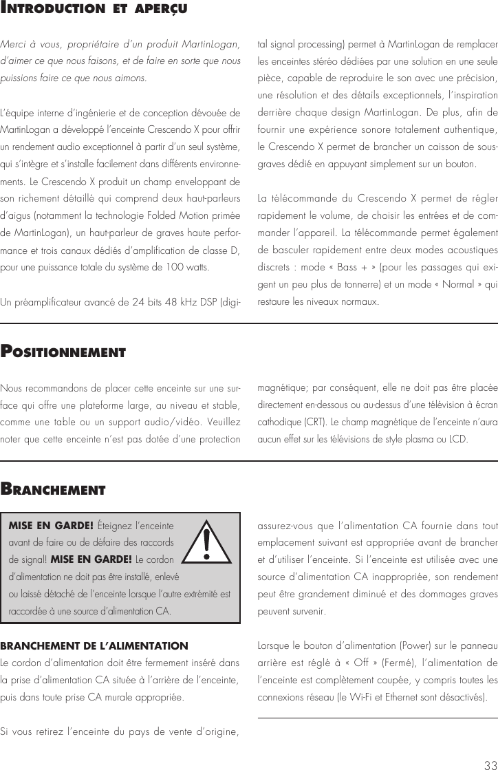33IntroductIon et aPerçuPosItIonnementMerci à vous, propriétaire d’un produit MartinLogan, d’aimer ce que nous faisons, et de faire en sorte que nous puissions faire ce que nous aimons.L’équipe interne d’ingénierie et de conception dévouée de MartinLogan a développé l’enceinte Crescendo X pour offrir un rendement audio exceptionnel à partir d’un seul système, qui s’intègre et s’installe facilement dans différents environne-ments. Le Crescendo X produit un champ enveloppant de son richement détaillé qui comprend deux haut-parleurs d’aigus (notamment la technologie Folded Motion primée de MartinLogan), un haut-parleur de graves haute perfor-mance et trois canaux dédiés d’amplification de classe D, pour une puissance totale du système de 100 watts.Un préamplificateur avancé de 24 bits 48 kHz DSP (digi-tal signal processing) permet à MartinLogan de remplacer les enceintes stéréo dédiées par une solution en une seule pièce, capable de reproduire le son avec une précision, une résolution et des détails exceptionnels, l’inspiration derrière chaque design MartinLogan. De plus, afin de fournir une expérience sonore totalement authentique, le Crescendo X permet de brancher un caisson de sous-graves dédié en appuyant simplement sur un bouton. La télécommande du Crescendo X permet de régler rapidement le volume, de choisir les entrées et de com-mander l’appareil. La télécommande permet également de basculer rapidement entre deux modes acoustiques discrets : mode « Bass + » (pour les passages qui exi-gent un peu plus de tonnerre) et un mode « Normal » qui restaure les niveaux normaux.Nous recommandons de placer cette enceinte sur une sur-face qui offre une plateforme large, au niveau et stable, comme une table ou un support audio/vidéo. Veuillez noter que cette enceinte n’est pas dotée d’une protection magnétique; par conséquent, elle ne doit pas être placée directement en-dessous ou au-dessus d’une télévision à écran cathodique (CRT). Le champ magnétique de l’enceinte n’aura aucun effet sur les télévisions de style plasma ou LCD. BranchementBRANCHEMENT DE L’ALIMENTATIONLe cordon d’alimentation doit être fermement inséré dans la prise d’alimentation CA située à l’arrière de l’enceinte, puis dans toute prise CA murale appropriée. Si vous retirez l’enceinte du pays de vente d’origine, assurez-vous que l’alimentation CA fournie dans tout emplacement suivant est appropriée avant de brancher et d’utiliser l’enceinte. Si l’enceinte est utilisée avec une source d’alimentation CA inappropriée, son rendement peut être grandement diminué et des dommages graves peuvent survenir.Lorsque le bouton d’alimentation (Power) sur le panneau arrière est réglé à « Off » (Fermé), l’alimentation de l’enceinte est complètement coupée, y compris toutes les connexions réseau (le Wi-Fi et Ethernet sont désactivés).MISE EN GARDE! Éteignez l’enceinte avant de faire ou de défaire des raccords de signal! MISE EN GARDE! Le cordon d’alimentation ne doit pas être installé, enlevé ou laissé détaché de l’enceinte lorsque l’autre extrémité est raccordée à une source d’alimentation CA.