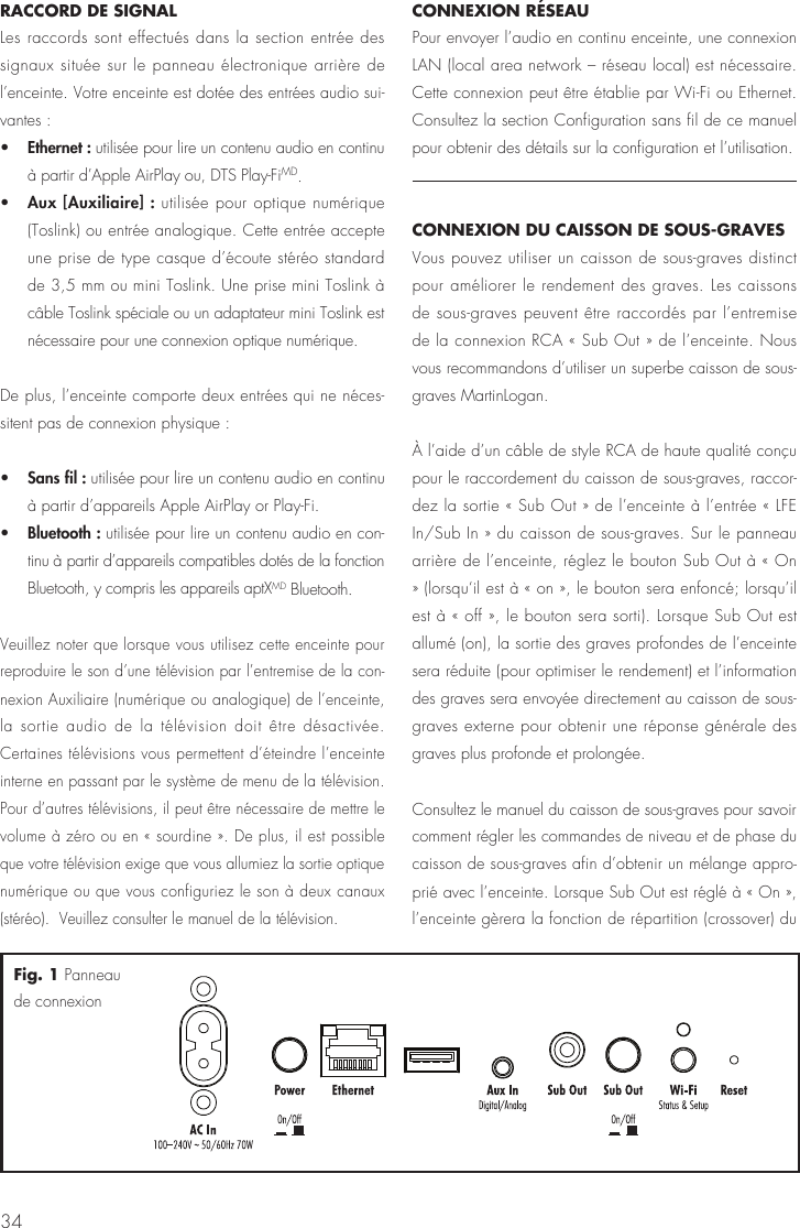 34RACCORD DE SIGNALLes raccords sont effectués dans la section entrée des signaux située sur le panneau électronique arrière de l’enceinte. Votre enceinte est dotée des entrées audio sui-vantes :•   Ethernet : utilisée pour lire un contenu audio en continu à partir d’Apple AirPlay ou, DTS Play-FiMD.•   Aux [Auxiliaire] : utilisée pour optique numérique (Toslink) ou entrée analogique. Cette entrée accepte une prise de type casque d’écoute stéréo standard de 3,5 mm ou mini Toslink. Une prise mini Toslink à câble Toslink spéciale ou un adaptateur mini Toslink est nécessaire pour une connexion optique numérique.De plus, l’enceinte comporte deux entrées qui ne néces-sitent pas de connexion physique :•   Sans fil : utilisée pour lire un contenu audio en continu à partir d’appareils Apple AirPlay or Play-Fi.•   Bluetooth : utilisée pour lire un contenu audio en con-tinu à partir d’appareils compatibles dotés de la fonction Bluetooth, y compris les appareils aptXMD Bluetooth.Veuillez noter que lorsque vous utilisez cette enceinte pour reproduire le son d’une télévision par l’entremise de la con-nexion Auxiliaire (numérique ou analogique) de l’enceinte, la sortie audio de la télévision doit être désactivée. Certaines télévisions vous permettent d’éteindre l’enceinte interne en passant par le système de menu de la télévision. Pour d’autres télévisions, il peut être nécessaire de mettre le volume à zéro ou en « sourdine ». De plus, il est possible que votre télévision exige que vous allumiez la sortie optique numérique ou que vous configuriez le son à deux canaux (stéréo).  Veuillez consulter le manuel de la télévision.CONNEXION RÉSEAU  Pour envoyer l’audio en continu enceinte, une connexion LAN (local area network – réseau local) est nécessaire. Cette connexion peut être établie par Wi-Fi ou Ethernet. Consultez la section Configuration sans fil de ce manuel pour obtenir des détails sur la configuration et l’utilisation.CONNEXION DU CAISSON DE SOUS-GRAVESVous pouvez utiliser un caisson de sous-graves distinct pour améliorer le rendement des graves. Les caissons de sous-graves peuvent être raccordés par l’entremise de la connexion RCA « Sub Out » de l’enceinte. Nous vous recommandons d’utiliser un superbe caisson de sous-graves MartinLogan.À l’aide d’un câble de style RCA de haute qualité conçu pour le raccordement du caisson de sous-graves, raccor-dez la sortie « Sub Out » de l’enceinte à l’entrée « LFE In/Sub In » du caisson de sous-graves. Sur le panneau arrière de l’enceinte, réglez le bouton Sub Out à « On » (lorsqu‘il est à « on », le bouton sera enfoncé; lorsqu’il est à « off », le bouton sera sorti). Lorsque Sub Out est allumé (on), la sortie des graves profondes de l’enceinte sera réduite (pour optimiser le rendement) et l’information des graves sera envoyée directement au caisson de sous-graves externe pour obtenir une réponse générale des graves plus profonde et prolongée.Consultez le manuel du caisson de sous-graves pour savoir comment régler les commandes de niveau et de phase du caisson de sous-graves afin d’obtenir un mélange appro-prié avec l’enceinte. Lorsque Sub Out est réglé à « On », l’enceinte gèrera la fonction de répartition (crossover) du Fig. 1 Panneau de connexion