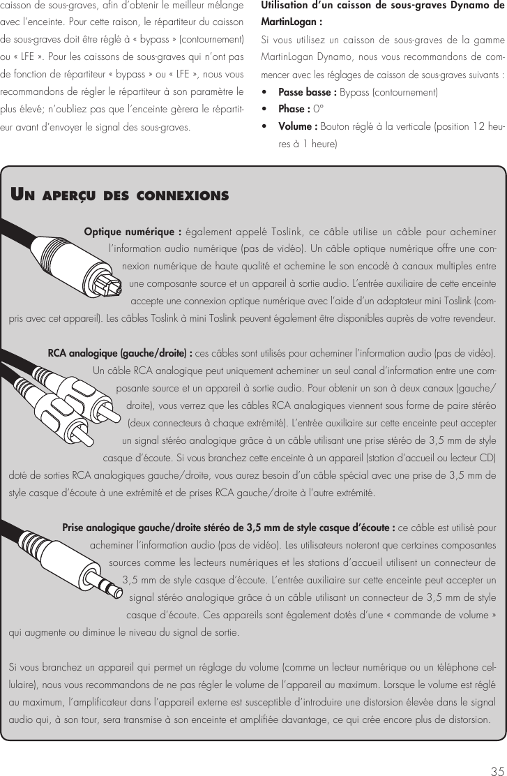 35caisson de sous-graves, afin d’obtenir le meilleur mélange avec l’enceinte. Pour cette raison, le répartiteur du caisson de sous-graves doit être réglé à « bypass » (contournement) ou « LFE ». Pour les caissons de sous-graves qui n’ont pas de fonction de répartiteur « bypass » ou « LFE », nous vous recommandons de régler le répartiteur à son paramètre le plus élevé; n’oubliez pas que l’enceinte gèrera le répartit-eur avant d’envoyer le signal des sous-graves.Utilisation d’un caisson de sous-graves Dynamo de MartinLogan : Si vous utilisez un caisson de sous-graves de la gamme MartinLogan Dynamo, nous vous recommandons de com-mencer avec les réglages de caisson de sous-graves suivants :•   Passe basse : Bypass (contournement)•   Phase : 0°•   Volume : Bouton réglé à la verticale (position 12 heu-res à 1 heure)Optique numérique : également appelé Toslink, ce câble utilise un câble pour acheminer l’information audio numérique (pas de vidéo). Un câble optique numérique offre une con-nexion numérique de haute qualité et achemine le son encodé à canaux multiples entre une composante source et un appareil à sortie audio. L’entrée auxiliaire de cette enceinte accepte une connexion optique numérique avec l’aide d’un adaptateur mini Toslink (com-pris avec cet appareil). Les câbles Toslink à mini Toslink peuvent également être disponibles auprès de votre revendeur.RCA analogique (gauche/droite) : ces câbles sont utilisés pour acheminer l’information audio (pas de vidéo). Un câble RCA analogique peut uniquement acheminer un seul canal d’information entre une com-posante source et un appareil à sortie audio. Pour obtenir un son à deux canaux (gauche/droite), vous verrez que les câbles RCA analogiques viennent sous forme de paire stéréo (deux connecteurs à chaque extrémité). L’entrée auxiliaire sur cette enceinte peut accepter un signal stéréo analogique grâce à un câble utilisant une prise stéréo de 3,5 mm de style casque d’écoute. Si vous branchez cette enceinte à un appareil (station d’accueil ou lecteur CD) doté de sorties RCA analogiques gauche/droite, vous aurez besoin d’un câble spécial avec une prise de 3,5 mm de style casque d’écoute à une extrémité et de prises RCA gauche/droite à l’autre extrémité.Prise analogique gauche/droite stéréo de 3,5 mm de style casque d’écoute : ce câble est utilisé pour acheminer l’information audio (pas de vidéo). Les utilisateurs noteront que certaines composantes sources comme les lecteurs numériques et les stations d’accueil utilisent un connecteur de 3,5 mm de style casque d’écoute. L’entrée auxiliaire sur cette enceinte peut accepter un signal stéréo analogique grâce à un câble utilisant un connecteur de 3,5 mm de style casque d’écoute. Ces appareils sont également dotés d’une « commande de volume » qui augmente ou diminue le niveau du signal de sortie.Si vous branchez un appareil qui permet un réglage du volume (comme un lecteur numérique ou un téléphone cel-lulaire), nous vous recommandons de ne pas régler le volume de l’appareil au maximum. Lorsque le volume est réglé au maximum, l’amplificateur dans l’appareil externe est susceptible d’introduire une distorsion élevée dans le signal audio qui, à son tour, sera transmise à son enceinte et amplifiée davantage, ce qui crée encore plus de distorsion.un aPerçu des connexIons