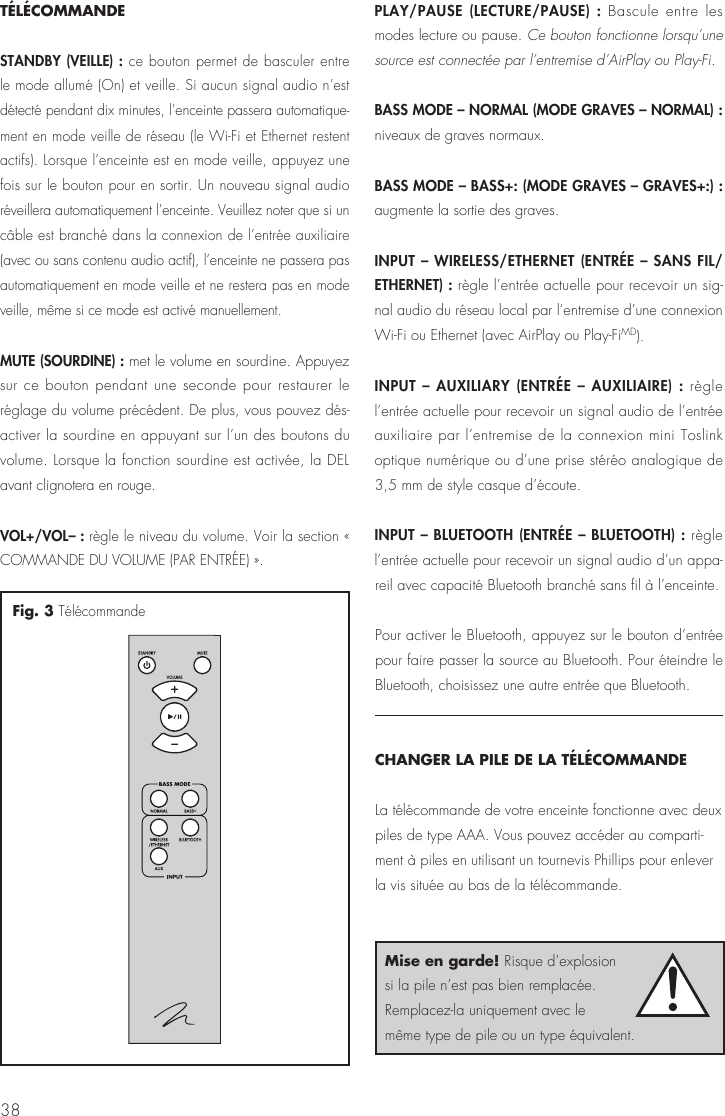38TÉLÉCOMMANDESTANDBY (VEILLE) : ce bouton permet de basculer entre le mode allumé (On) et veille. Si aucun signal audio n’est détecté pendant dix minutes, l’enceinte passera automatique-ment en mode veille de réseau (le Wi-Fi et Ethernet restent actifs). Lorsque l’enceinte est en mode veille, appuyez une fois sur le bouton pour en sortir. Un nouveau signal audio réveillera automatiquement l’enceinte. Veuillez noter que si un câble est branché dans la connexion de l’entrée auxiliaire (avec ou sans contenu audio actif), l’enceinte ne passera pas automatiquement en mode veille et ne restera pas en mode veille, même si ce mode est activé manuellement.MUTE (SOURDINE) : met le volume en sourdine. Appuyez sur ce bouton pendant une seconde pour restaurer le réglage du volume précédent. De plus, vous pouvez dés-activer la sourdine en appuyant sur l’un des boutons du volume. Lorsque la fonction sourdine est activée, la DEL avant clignotera en rouge.VOL+/VOL– : règle le niveau du volume. Voir la section « COMMANDE DU VOLUME (PAR ENTRÉE) ».PLAY/PAUSE (LECTURE/PAUSE) : Bascule entre les modes lecture ou pause. Ce bouton fonctionne lorsqu’une source est connectée par l’entremise d’AirPlay ou Play-Fi.BASS MODE – NORMAL (MODE GRAVES – NORMAL) : niveaux de graves normaux.BASS MODE – BASS+: (MODE GRAVES – GRAVES+:) : augmente la sortie des graves.INPUT – WIRELESS/ETHERNET (ENTRÉE – SANS FIL/ETHERNET) : règle l’entrée actuelle pour recevoir un sig-nal audio du réseau local par l’entremise d’une connexion Wi-Fi ou Ethernet (avec AirPlay ou Play-FiMD).INPUT – AUXILIARY (ENTRÉE – AUXILIAIRE) : règle l’entrée actuelle pour recevoir un signal audio de l’entrée auxiliaire par l’entremise de la connexion mini Toslink optique numérique ou d’une prise stéréo analogique de 3,5 mm de style casque d’écoute.INPUT – BLUETOOTH (ENTRÉE – BLUETOOTH) : règle l’entrée actuelle pour recevoir un signal audio d’un appa-reil avec capacité Bluetooth branché sans fil à l’enceinte.Pour activer le Bluetooth, appuyez sur le bouton d’entrée pour faire passer la source au Bluetooth. Pour éteindre le Bluetooth, choisissez une autre entrée que Bluetooth.CHANGER LA PILE DE LA TÉLÉCOMMANDELa télécommande de votre enceinte fonctionne avec deux piles de type AAA. Vous pouvez accéder au comparti-ment à piles en utilisant un tournevis Phillips pour enlever la vis située au bas de la télécommande.Fig. 3 TélécommandeMise en garde! Risque d’explosion si la pile n’est pas bien remplacée. Remplacez-la uniquement avec le même type de pile ou un type équivalent.