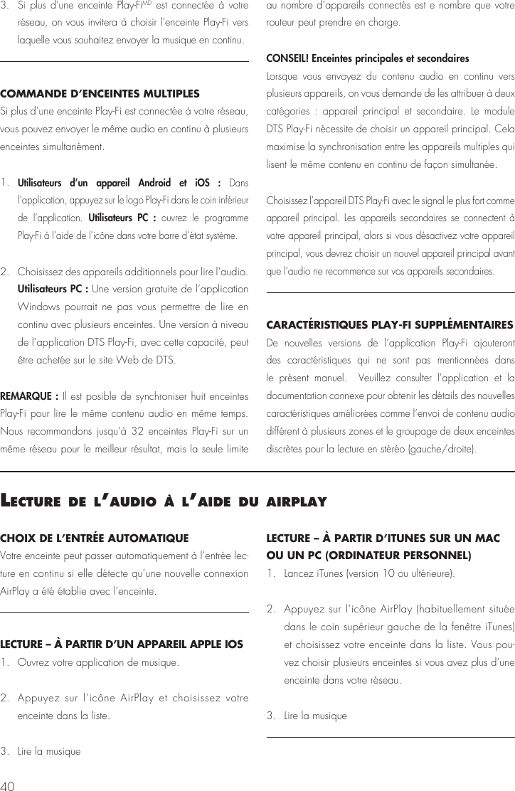 403. Si plus d’une enceinte Play-FiMD est connectée à votre réseau, on vous invitera à choisir l’enceinte Play-Fi vers laquelle vous souhaitez envoyer la musique en continu.COMMANDE D’ENCEINTES MULTIPLES Si plus d’une enceinte Play-Fi est connectée à votre réseau, vous pouvez envoyer le même audio en continu à plusieurs enceintes simultanément.1. Utilisateurs d’un appareil Android et iOS : Dans l’application, appuyez sur le logo Play-Fi dans le coin inférieur de l’application. Utilisateurs PC : ouvrez le programme Play-Fi à l’aide de l’icône dans votre barre d’état système.2.  Choisissez des appareils additionnels pour lire l’audio. Utilisateurs PC : Une version gratuite de l’application Windows pourrait ne pas vous permettre de lire en continu avec plusieurs enceintes. Une version à niveau de l’application DTS Play-Fi, avec cette capacité, peut être achetée sur le site Web de DTS.REMARQUE : Il est posible de synchroniser huit enceintes Play-Fi pour lire le même contenu audio en même temps. Nous recommandons jusqu’à 32 enceintes Play-Fi sur un même réseau pour le meilleur résultat, mais la seule limite au nombre d’appareils connectés est e nombre que votre routeur peut prendre en charge.CONSEIL! Enceintes principales et secondaires Lorsque vous envoyez du contenu audio en continu vers plusieurs appareils, on vous demande de les attribuer à deux catégories : appareil principal et secondaire. Le module DTS Play-Fi nécessite de choisir un appareil principal. Cela maximise la synchronisation entre les appareils multiples qui lisent le même contenu en continu de façon simultanée. Choisissez l’appareil DTS Play-Fi avec le signal le plus fort comme appareil principal. Les appareils secondaires se connectent à votre appareil principal, alors si vous désactivez votre appareil principal, vous devrez choisir un nouvel appareil principal avant que l’audio ne recommence sur vos appareils secondaires.CARACTÉRISTIQUES PLAY-FI SUPPLÉMENTAIRESDe nouvelles versions de l’application Play-Fi ajouteront des caractéristiques qui ne sont pas mentionnées dans le présent manuel.  Veuillez consulter l’application et la documentation connexe pour obtenir les détails des nouvelles caractéristiques améliorées comme l’envoi de contenu audio différent à plusieurs zones et le groupage de deux enceintes discrètes pour la lecture en stéréo (gauche/droite).lecture de l’audIo à l’aIde du aIrPlayCHOIX DE L’ENTRÉE AUTOMATIQUE  Votre enceinte peut passer automatiquement à l’entrée lec-ture en continu si elle détecte qu’une nouvelle connexion AirPlay a été établie avec l’enceinte.LECTURE – À PARTIR D’UN APPAREIL APPLE IOS1.  Ouvrez votre application de musique.2.  Appuyez sur l’icône AirPlay et choisissez votre enceinte dans la liste.3.  Lire la musiqueLECTURE – À PARTIR D’ITUNES SUR UN MAC OU UN PC (ORDINATEUR PERSONNEL)1.   Lancez iTunes (version 10 ou ultérieure).2.  Appuyez sur l’icône AirPlay (habituellement située dans le coin supérieur gauche de la fenêtre iTunes) et choisissez votre enceinte dans la liste. Vous pou-vez choisir plusieurs enceintes si vous avez plus d’une enceinte dans votre réseau.3.   Lire la musique