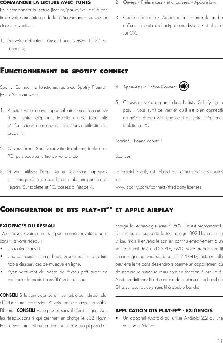41COMMANDER LA LECTURE AVEC ITUNES Pour commander la lecture (lecture/pause/volume) à par-tir de votre enceinte ou de la télécommande, suivez les étapes suivantes : 1.    Sur votre ordinateur, lancez iTunes (version 10.2.2 ou ultérieure).2.   Ouvrez « Préférences » et choisissez « Appareils ».3.  Cochez la case « Autoriser la commande audio d’iTunes à partir de haut-parleurs distants » et cliquez sur OK.confIguratIon de dts Play‑fImd et aPPle aIrPlayEXIGENCES DU RÉSEAU Vous devez avoir ce qui suit pour connecter votre produit sans fil à votre réseau : •  Un routeur sans fil. •  Une connexion Internet haute vitesse pour une lecture fiable des services de musique en ligne.•  Ayez votre mot de passe de réseau prêt avant de connecter le produit sans fil à votre réseau.CONSEIL! Si la connexion sans fil est faible ou indisponible, effectuez une connexion à votre routeur avec un câble Ethernet. CONSEIL! Votre produit sans fil communique avec les réseaux sans fil qui prennent en charge le 802.11g/n. Pour obtenir un meilleur rendement, un réseau qui prend en charge la technologie sans fil 802.11n est recommandé. Un réseau qui supporte la technologie 802.11b peut être utilisé, mais il enverra le son en continu effectivement à un seul appareil doté du DTS Play-FiMD. Votre produit sans fil communique par une bande sans fil 2.4 GHz; toutefois, elle peut être lente dans des endroits comme un appartement où de nombreux autres routeurs sont en fonction à proximité. Ainsi, produit sans fil est capable de sauter sur une bande 5 GHz sur des routeurs sans fil à double bande.APPLICATION DTS PLAY-FIMD - EXIGENCES •  Un appareil Android qui utilise Android 2.2 ou une version ultérieure. functIonnement de sPotIfy connectSpotify Connect ne fonctionne qu’avec Spotify Premium (voir détails au verso).1.  Ajoutez votre nouvel appareil au même réseau wi-fi que votre téléphone, tablette ou PC (pour plis d’informations, consultez les instructions d’utilisation du produit).2.  Ouvrez l’appli Spotify sur votre téléphone, tablette ou PC, puis écoutez le tire de votre choix.3.  Si vous utilisez l’appli sur un téléphone, appuyez sur l’image du titre dans le coin inférieur gauche de l’écran. Sur tablette et PC, passez à l’étape 4.4.  Appuyez sur l’icône Connect 5.  Choisissez votre appareil dans la liste. S’il n’y figure pas, il vous suffit de vérifier qu’il est bien connecté au même réseau wi-fi que celui de votre téléphone, tablette ou PC.Terminé ! Bonne écoute !LicencesLe logiciel Spotify est l’object de licences de tiers trouvés ici: www.spotify.com/connect/third-party-licenses.
