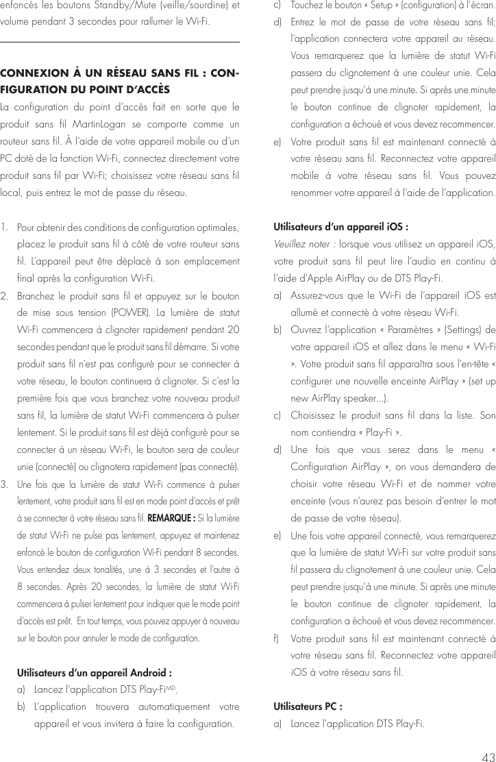 43enfoncés les boutons Standby/Mute (veille/sourdine) et volume pendant 3 secondes pour rallumer le Wi-Fi.CONNEXION À UN RÉSEAU SANS FIL : CON-FIGURATION DU POINT D’ACCÈS La configuration du point d’accès fait en sorte que le produit sans fil MartinLogan se comporte comme un routeur sans fil. À l’aide de votre appareil mobile ou d’un PC doté de la fonction Wi-Fi, connectez directement votre produit sans fil par Wi-Fi; choisissez votre réseau sans fil local, puis entrez le mot de passe du réseau.1. Pour obtenir des conditions de configuration optimales, placez le produit sans fil à côté de votre routeur sans fil. L’appareil peut être déplacé à son emplacement final après la configuration Wi-Fi. 2. Branchez le produit sans fil et appuyez sur le bouton de mise sous tension (POWER). La lumière de statut Wi-Fi commencera à clignoter rapidement pendant 20 secondes pendant que le produit sans fil démarre. Si votre produit sans fil n’est pas configuré pour se connecter à votre réseau, le bouton continuera à clignoter. Si c’est la première fois que vous branchez votre nouveau produit sans fil, la lumière de statut Wi-Fi commencera à pulser lentement. Si le produit sans fil est déjà configuré pour se connecter à un réseau Wi-Fi, le bouton sera de couleur unie (connecté) ou clignotera rapidement (pas connecté).3. Une fois que la lumière de statut Wi-Fi commence à pulser lentement, votre produit sans fil est en mode point d’accès et prêt à se connecter à votre réseau sans fil. REMARQUE : Si la lumière de statut Wi-Fi ne pulse pas lentement, appuyez et maintenez enfoncé le bouton de configuration Wi-Fi pendant 8 secondes. Vous entendez deux tonalités, une à 3 secondes et l’autre à 8 secondes. Après 20 secondes, la lumière de statut Wi-Fi commencera à pulser lentement pour indiquer que le mode point d’accès est prêt.  En tout temps, vous pouvez appuyer à nouveau sur le bouton pour annuler le mode de configuration.Utilisateurs d’un appareil Android : a)  Lancez l’application DTS Play-FiMD. b) L’application trouvera automatiquement votre appareil et vous invitera à faire la configuration. c) Touchez le bouton « Setup » (configuration) à l’écran.d) Entrez le mot de passe de votre réseau sans fil; l’application connectera votre appareil au réseau. Vous remarquerez que la lumière de statut Wi-Fi passera du clignotement à une couleur unie. Cela peut prendre jusqu’à une minute. Si après une minute le bouton continue de clignoter rapidement, la configuration a échoué et vous devez recommencer. e)  Votre produit sans fil est maintenant connecté à votre réseau sans fil. Reconnectez votre appareil mobile à votre réseau sans fil. Vous pouvez renommer votre appareil à l’aide de l’application.Utilisateurs d’un appareil iOS :  Veuillez noter : lorsque vous utilisez un appareil iOS, votre produit sans fil peut lire l’audio en continu à l’aide d’Apple AirPlay ou de DTS Play-Fi. a)  Assurez-vous que le Wi-Fi de l’appareil iOS est allumé et connecté à votre réseau Wi-Fi.b)  Ouvrez l’application « Paramètres » (Settings) de votre appareil iOS et allez dans le menu « Wi-Fi ». Votre produit sans fil apparaîtra sous l’en-tête « configurer une nouvelle enceinte AirPlay » (set up new AirPlay speaker...). c)  Choisissez le produit sans fil dans la liste. Son nom contiendra « Play-Fi ». d) Une fois que vous serez dans le menu « Configuration AirPlay », on vous demandera de choisir votre réseau Wi-Fi et de nommer votre enceinte (vous n’aurez pas besoin d’entrer le mot de passe de votre réseau). e) Une fois votre appareil connecté, vous remarquerez que la lumière de statut Wi-Fi sur votre produit sans fil passera du clignotement à une couleur unie. Cela peut prendre jusqu’à une minute. Si après une minute le bouton continue de clignoter rapidement, la configuration a échoué et vous devez recommencer. f)  Votre produit sans fil est maintenant connecté à votre réseau sans fil. Reconnectez votre appareil iOS à votre réseau sans fil. Utilisateurs PC : a)  Lancez l’application DTS Play-Fi. 