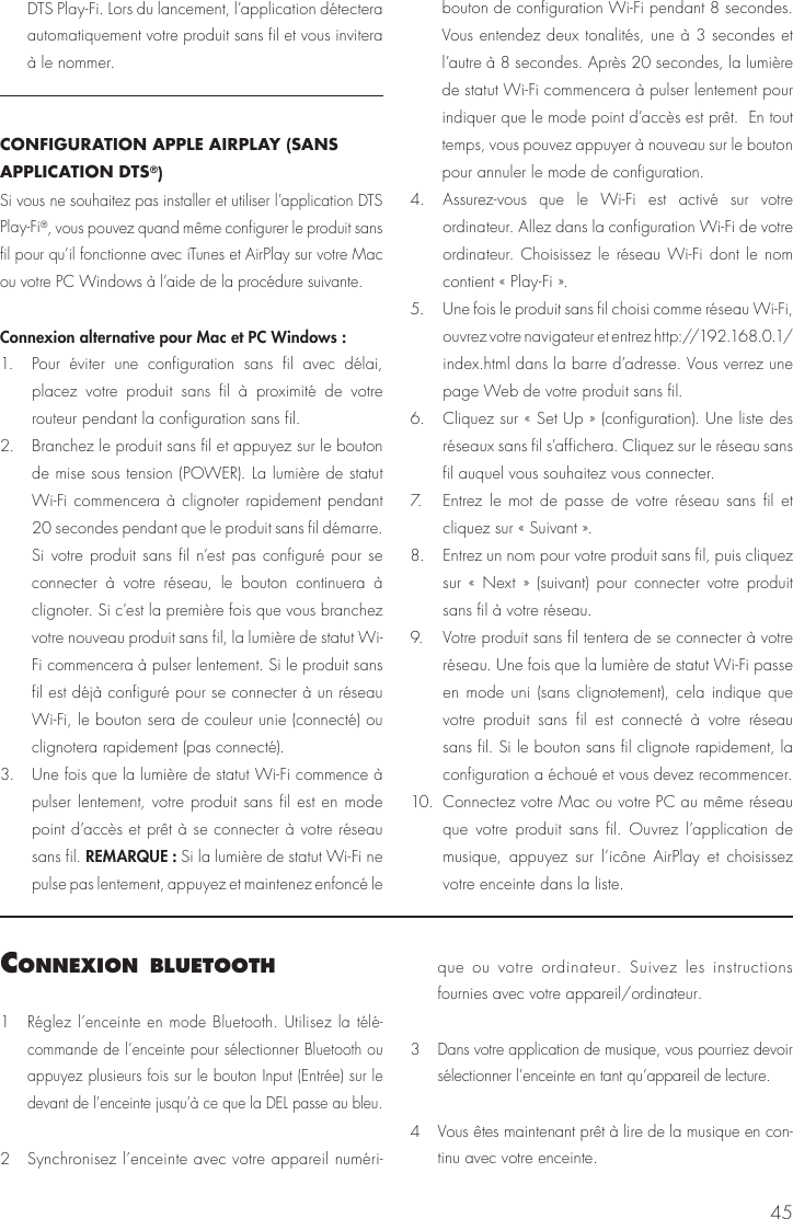 45DTS Play-Fi. Lors du lancement, l’application détectera automatiquement votre produit sans fil et vous invitera à le nommer.CONFIGURATION APPLE AIRPLAY (SANS APPLICATION DTS®) Si vous ne souhaitez pas installer et utiliser l’application DTS Play-Fi®, vous pouvez quand même configurer le produit sans fil pour qu’il fonctionne avec iTunes et AirPlay sur votre Mac ou votre PC Windows à l’aide de la procédure suivante.Connexion alternative pour Mac et PC Windows :1.  Pour éviter une configuration sans fil avec délai, placez votre produit sans fil à proximité de votre routeur pendant la configuration sans fil. 2.  Branchez le produit sans fil et appuyez sur le bouton de mise sous tension (POWER). La lumière de statut Wi-Fi commencera à clignoter rapidement pendant 20 secondes pendant que le produit sans fil démarre. Si votre produit sans fil n’est pas configuré pour se connecter à votre réseau, le bouton continuera à clignoter. Si c’est la première fois que vous branchez votre nouveau produit sans fil, la lumière de statut Wi-Fi commencera à pulser lentement. Si le produit sans fil est déjà configuré pour se connecter à un réseau Wi-Fi, le bouton sera de couleur unie (connecté) ou clignotera rapidement (pas connecté).3.  Une fois que la lumière de statut Wi-Fi commence à pulser lentement, votre produit sans fil est en mode point d’accès et prêt à se connecter à votre réseau sans fil. REMARQUE : Si la lumière de statut Wi-Fi ne pulse pas lentement, appuyez et maintenez enfoncé le bouton de configuration Wi-Fi pendant 8 secondes. Vous entendez deux tonalités, une à 3 secondes et l’autre à 8 secondes. Après 20 secondes, la lumière de statut Wi-Fi commencera à pulser lentement pour indiquer que le mode point d’accès est prêt.  En tout temps, vous pouvez appuyer à nouveau sur le bouton pour annuler le mode de configuration.4.  Assurez-vous que le Wi-Fi est activé sur votre ordinateur. Allez dans la configuration Wi-Fi de votre ordinateur. Choisissez le réseau Wi-Fi dont le nom contient « Play-Fi ».5.  Une fois le produit sans fil choisi comme réseau Wi-Fi, ouvrez votre navigateur et entrez http://192.168.0.1/index.html dans la barre d’adresse. Vous verrez une page Web de votre produit sans fil.6.  Cliquez sur « Set Up » (configuration). Une liste des réseaux sans fil s’affichera. Cliquez sur le réseau sans fil auquel vous souhaitez vous connecter.7.  Entrez le mot de passe de votre réseau sans fil et cliquez sur « Suivant ».8.  Entrez un nom pour votre produit sans fil, puis cliquez sur « Next » (suivant) pour connecter votre produit sans fil à votre réseau.9.  Votre produit sans fil tentera de se connecter à votre réseau. Une fois que la lumière de statut Wi-Fi passe en mode uni (sans clignotement), cela indique que votre produit sans fil est connecté à votre réseau sans fil. Si le bouton sans fil clignote rapidement, la configuration a échoué et vous devez recommencer.10.  Connectez votre Mac ou votre PC au même réseau que votre produit sans fil. Ouvrez l’application de musique, appuyez sur l’icône AirPlay et choisissez votre enceinte dans la liste.connexIon Bluetooth1  Réglez l’enceinte en mode Bluetooth. Utilisez la télé-commande de l’enceinte pour sélectionner Bluetooth ou appuyez plusieurs fois sur le bouton Input (Entrée) sur le devant de l’enceinte jusqu’à ce que la DEL passe au bleu.2   Synchronisez l’enceinte avec votre appareil numéri-que ou votre ordinateur. Suivez les instructions fournies avec votre appareil/ordinateur.3  Dans votre application de musique, vous pourriez devoir sélectionner l’enceinte en tant qu’appareil de lecture.4   Vous êtes maintenant prêt à lire de la musique en con-tinu avec votre enceinte. 